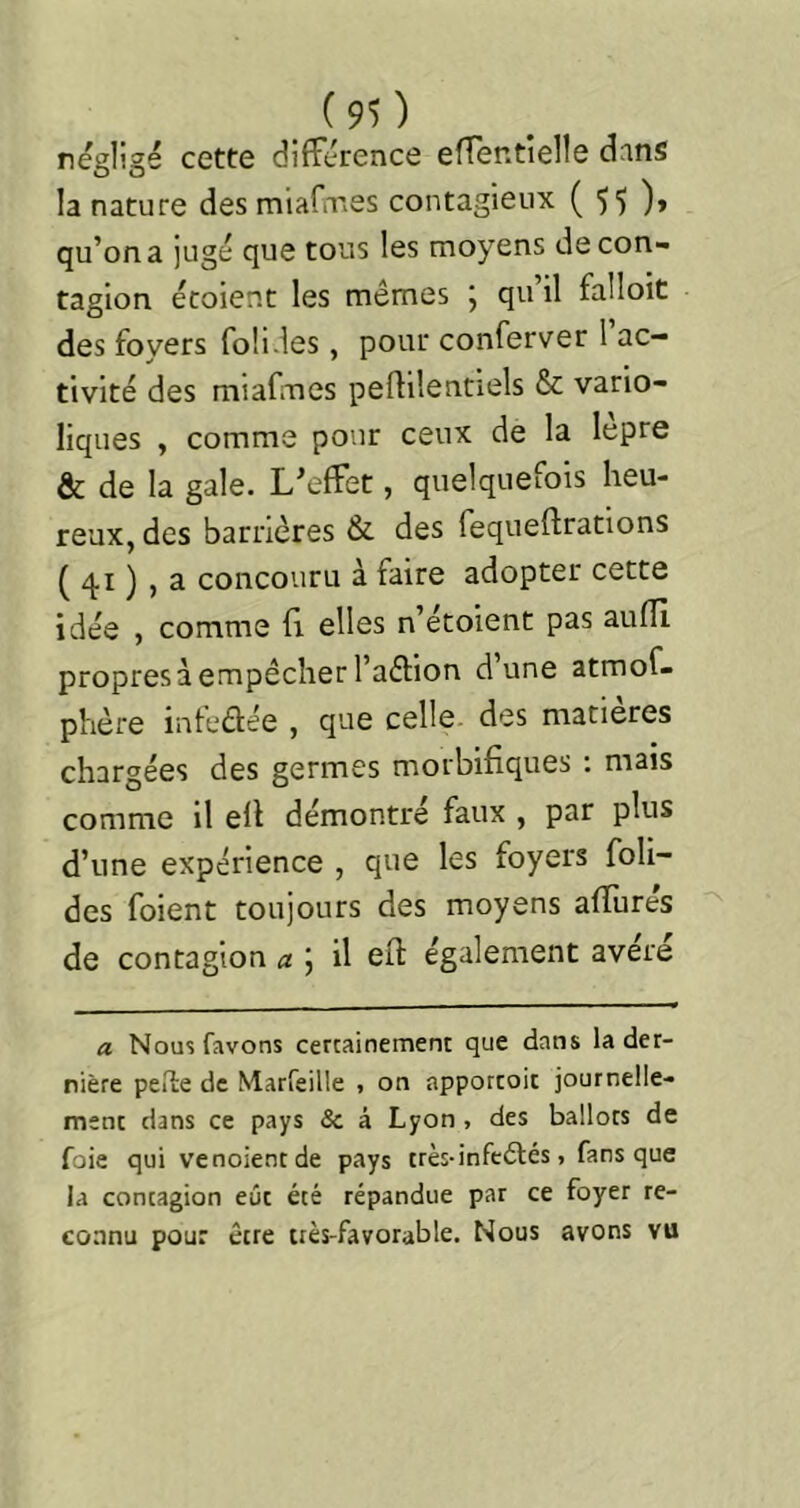 négligé cette différence effentielle dans la nature des miafirves contagieux ( 55 )» qu’on a jugé que tous les moyens de con- tagion écoient les mêmes j qu il falloit des foyers foü.les, pour conferver 1 ac- tivité des miafines peflilentiels & vario- liques , comme pour ceux de la lepre & de la gale. L’effet, quelquefois heu- reux, des barrières & des fequeftrations ( 41 ) , a concouru à faire adopter cette idée , comme fi elles n’écoient pas aufll propres à empêcher l’affion d’une atmof- phère infedée , que celle, des matières chargées des germes morbifiques : mais comme il ell démontre faux , par plus d’une expérience , que les foyers foli- ées foient toujours des moyens affurés de contagion a \ il eft également avéré a Nousfavons certainement que dans la der- nière peile de Marfeille -, on apporcoic journelle- ment dans ce pays & à Lyon , des ballots de foie qui venoientde pays très-infcdlés, fans que la contagion eût été répandue par ce foyer re- connu pour être très-favorable. Nous avons vu