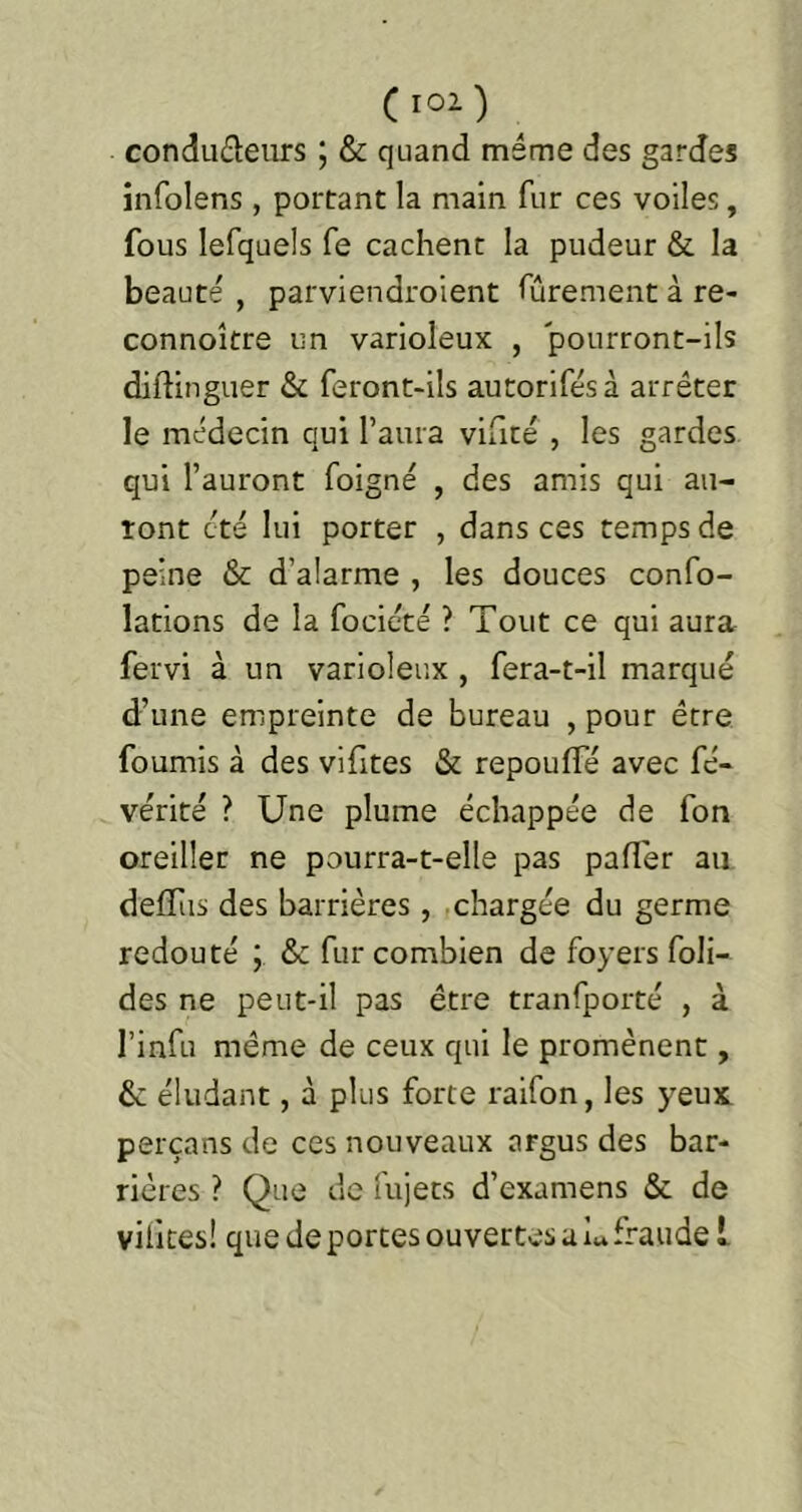 (lOl) condudeurs 5 & quand même des gardes infolens, portant la main fur ces voiles, fous lefquels fe cachent la pudeur & la beauté , parviendroient fûrement à re- connoître un varioleux , pourront-ils diftinguer & feront-ils autorifés à arrêter le médecin qui l’aura viaté , les gardes qui l’auront foigné , des amis qui au- ront été lui porter , dans ces temps de peine & d’alarme , les douces confo- lations de la focicté ? Tout ce qui aura fervi à un varioleux , fera-t-il marqué d’une empreinte de bureau , pour être fournis à des vifites & repouffé avec fé- vérité ? Une plume échappée de fon oreiller ne pourra-t-elle pas pafler au deffus des barrières, ,chargée du germe redouté ; & fur combien de foyers foli- des ne peut-il pas être tranfporté , à l’infu même de ceux qui le promènent, & éludant, à plus forte raifon, les yeux perçans de ces nouveaux argus des bar- rières ? Que de fujets d’examens & de vilites! que de portes ouvertes a U fraude l