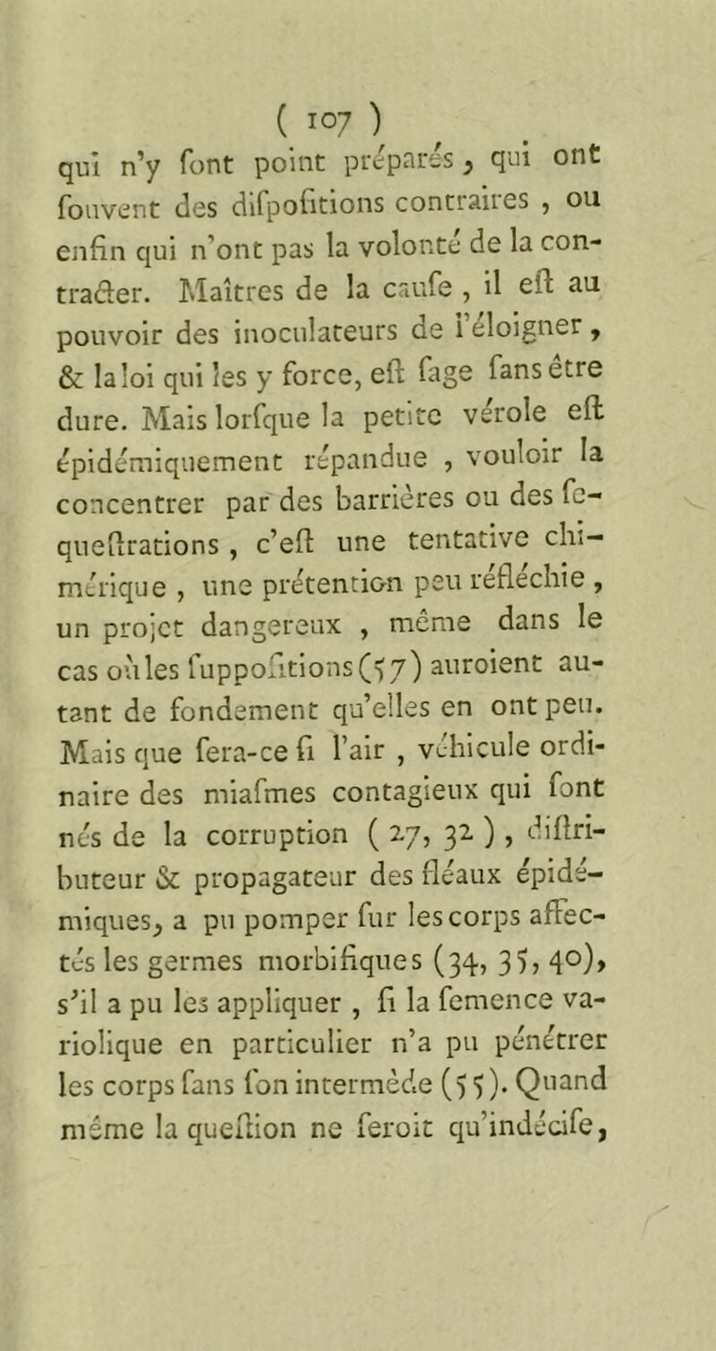 qui n’y font point préparés, qui ont fonvent des dlfpofltions contraires , ou enfin qui n’ont pas la volonté de la con- trader. Maîtres de la caufe , il efl: au pouvoir des inoculateurs de 1 eloigner, & la loi qui les y force, eft fage fans etre dure. Mais lorfque la petite verole eft épidémiquement répandue , vouloir la concentrer par des barrières ou des fc- quefirations , c’eft une tentative clu- mérique , une prétencl&n peu réfléchie , un projet dangereux , môme dans le cas où les luppoiitions('(7) auroient au- tant de fondement qu’elles en ont peu. Mais que fera-cefi l’air , véhicule ordi- naire des miafmes contagieux qui font nés de la corruption ( 27, 32 ), diflri- buteur & propagateur des fléaux épidé- miques, a pu pomper fur les corps affec- tés les germes morbifiques (34., 3?, 40), s’il a pu les appliquer , fi la femence va- riolique en particulier n’a pu pénétrer les corps fans fon intermède () 3 )• Q'^i^tid même la queflion ne feroit qu’indécife,