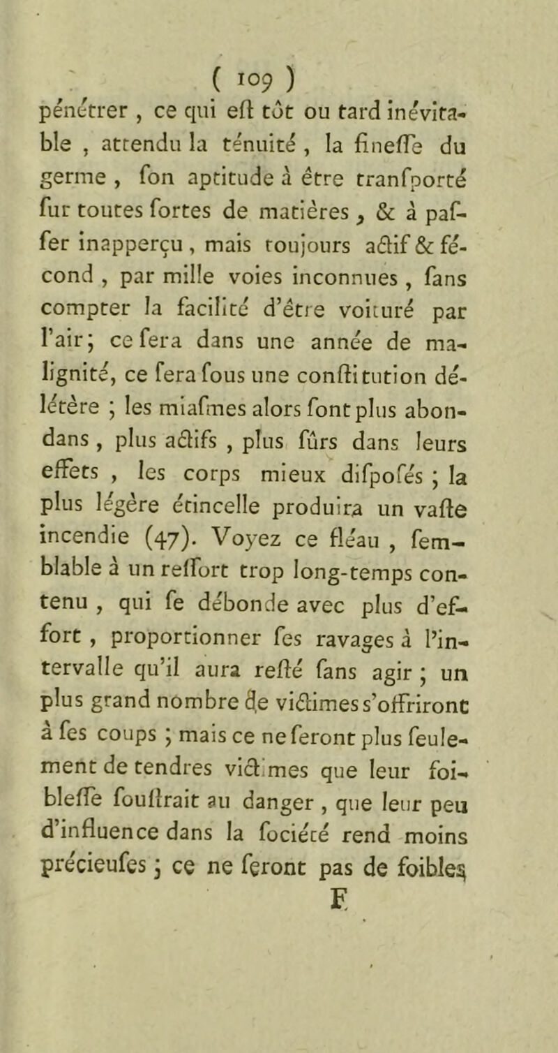 pénttrer , ce qui eft tôt ou tard inévita- ble , attendu la ténuité , la finefTe du germe , fon aptitude à être tranfporté fur toutes fortes de matières, & à paf- fer inapperçu , mais toujours aélif & fé- cond , par mille voies inconnues, fans compter la facilité d’étre voiture par l’air j ce fera dans une année de ma- lignité, ce fera fous une conftitution dé- létère ; les mlafmes alors font plus abon- dans , plus aélifs , plus fûrs dans leurs effets , les corps mieux difpofés ; la plus légère étincelle produira un vafle incendie (47). Voyez ce fléau , fem- blable a un reffort trop long-temps con- tenu , qui fe débonde avec plus d’ef- fort , proportionner fes ravages à l’in- tervalle qu’il aura reffé fans agir ; un plus grand nombre de vidimes s’offriront a fes coups 5 mais ce ne feront plus feule- ment de tendres vld.mes que leur foi- blefîe fouflrait au danger , que leur peu d’influence dans la fociété rend moins précieufes 3 ce ne feront pas de foible:^ F.