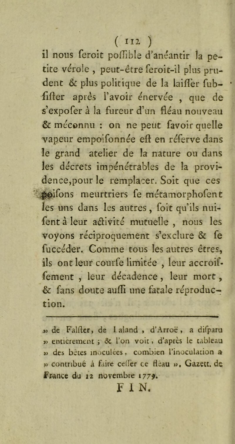 ( ni ) il nous feroit polTible d’anéantir la pe- tite vérole , peut-être feroit-il plus pru- dent & plus politique de la lailîèr fub- fifler après l’avoir énervée , que de s’expofer à la fureur d’un fléau nouveau & méconnu ; on ne peut favoir quelle vapeur empoifonnée eft en réferve dans le grand atelier de la nature ou dans les décrets impénétrables de la provi- dence,pour le remplacer. Soit que ces '^^ifons meurtriers fe métamorphofent les uns dans les autres, foit qu’ils nui- fent à leur aélivité mutuelle , nous les voyons réciproquement s’exclure & fe fuccéder. Comme tous les autres êtres, ils ont leur courfe limitée , leur accroif- fement , leur décadence, leur mort, & fans doute aufli une fatale réproduc- tion. i) de Falfler, de 1 aland , d’Arroë, a difparu » enuercmein ; Sc l’on voit, d’après le tableau » des bêtes inoculées, connbien l’inoculation a » contribué à faire ceiFer ce fléau ». Gazeu, de France du iz novembre 177?. f 1 N.