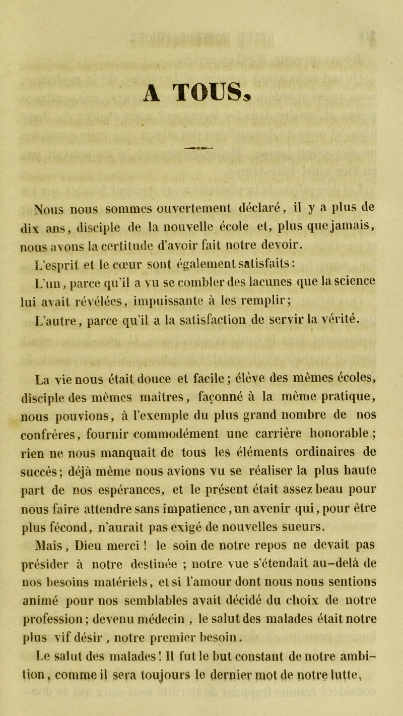 A TOUS, Nous nous sommes ouvertement déclaré, il y a plus de dix ans, disciple de la nouvelle école et, plus que jamais, nous avons la certitude d’avoir fait notre devoir. L’esprit et le cœur sont également satisfaits: L’un, parce qu’il a vu se combler des lacunes que la science lui avait révélées, impuissante à les remplir; L’autre, parce qu'il a la satisfaction de servir la vérité. La vie nous était douce et facile ; élève des mêmes écoles, disciple des mêmes maîtres, façonné à la même pratique, nous pouvions, à l’exemple du plus grand nombre de nos confrères, fournir commodément une carrière honorable; rien ne nous manquait de tous les éléments ordinaires de succès; déjà même nous avions vu se réaliser la plus haute part de nos espérances, et le présent était assez beau pour nous faire attendre sans impatience, un avenir qui, pour être plus fécond, n’aurait pas exigé de nouvelles sueurs. Mais, Dieu merci ! le soin de notre repos ne devait pas présider à notre destinée ; notre vue s’étendait au-delà de nos besoins matériels, et si l’amour dont nous nous sentions animé pour nos semblables avait décidé du choix de notre profession ; devenu médecin , le salut des malades était notre plus vif désir, notre premier besoin. Le salut des malades ! Il fut le but constant de notre ambi- tion, comme il sera toujours le dernier mot de notre lutte,