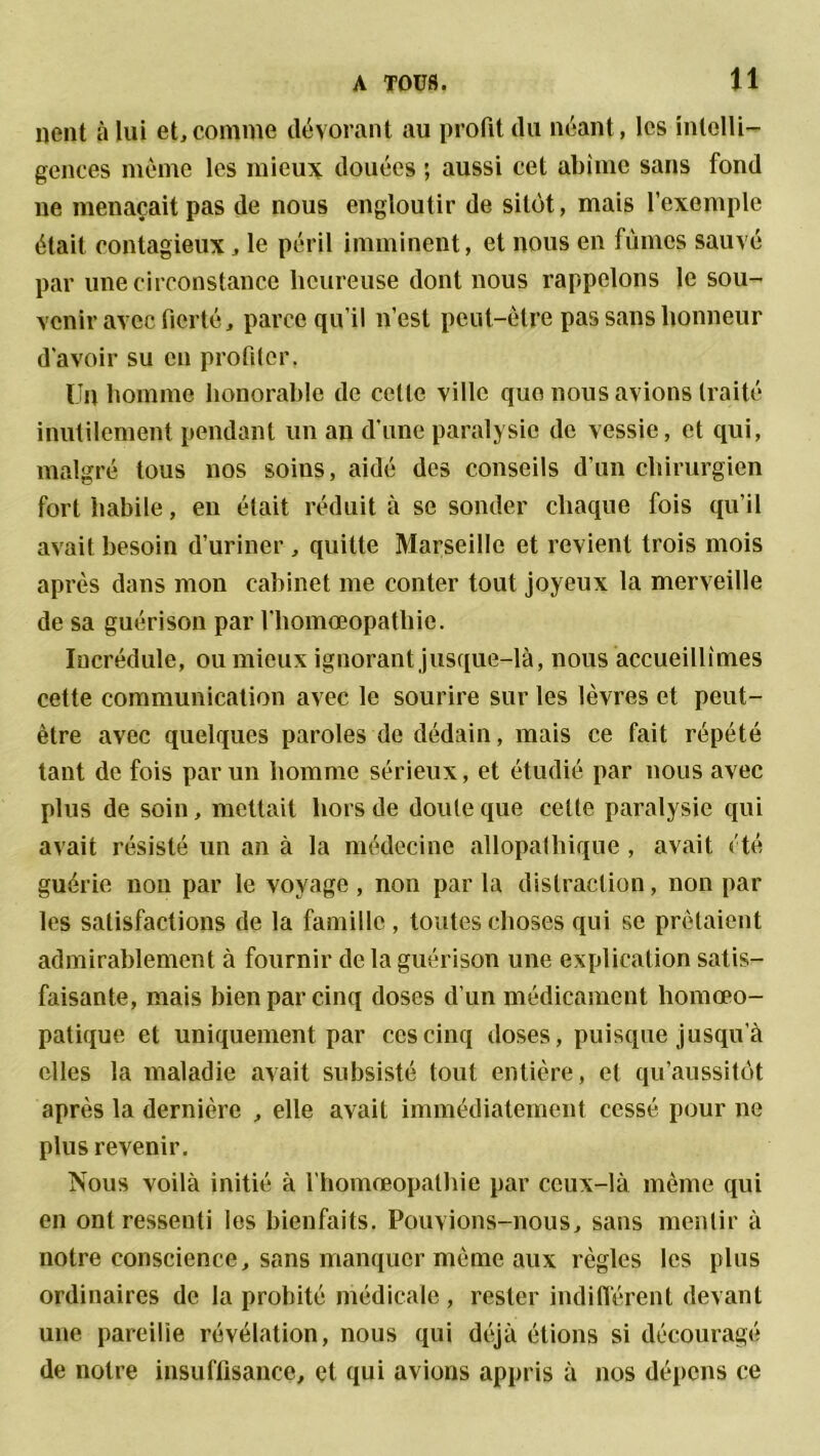 lient à lui et,comme dévorant au profit du néant, les intelli- gences même les mieux douées ; aussi cet abîme sans fond ne menaçait pas de nous engloutir de sitôt, mais l’exemple était contagieux, le péril imminent, et nous en fûmes sauvé par une circonstance heureuse dont nous rappelons le sou- venir avec fierté, parce qu’il n’est peut-être pas sans honneur d'avoir su en profiter. Un homme honorable de celte ville que nous avions traité inutilement pendant un an d’une paralysie de vessie, et qui, malgré tous 110s soins, aidé des conseils d’un chirurgien fort habile, en était réduit à se sonder chaque fois qu’il avait besoin d’uriner , quitte Marseille et revient trois mois après dans mon cabinet me conter tout joyeux la merveille de sa guérison par l'homœopatliie. Incrédule, ou mieux ignorant jusque-là, nous accueillîmes cette communication avec le sourire sur les lèvres et peut- être avec quelques paroles de dédain, mais ce fait répété tant de fois par un homme sérieux, et étudié par nous avec plus de soin, mettait hors de doute que cette paralysie qui avait résisté un an à la médecine allopathique , avait été guérie non par le voyage , non par la distraction, non par les satisfactions de la famille, toutes choses qui se prêtaient admirablement à fournir de la guérison une explication satis- faisante, mais bien par cinq doses d’un médicament homœo- patique et uniquement par ces cinq doses, puisque jusqu’à elles la maladie avait subsisté tout entière, et qu’aussitôt après la dernière , elle avait immédiatement cessé pour ne plus revenir. Nous voilà initié à l'homœopatliie par ceux-là même qui en ont ressenti les bienfaits. Pouvions-nous, sans mentir à notre conscience, sans manquer même aux règles les plus ordinaires de la probité médicale , rester indifférent devant une pareille révélation, nous qui déjà étions si découragé de notre insuffisance, et qui avions appris à nos dépens ce