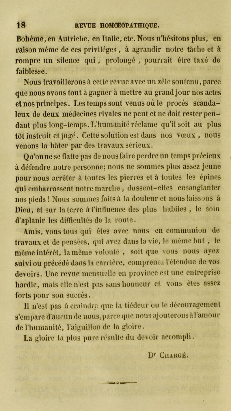 Bohème, en Autriche, en Italie, etc. Nous n’hèsitons plus, en raison même de ces privilèges , à agrandir notre tâche et à rompre un silence qui, prolongé , pourrait être taxé de faiblesse. Nous travaillerons à celle revue avec un zèle soutenu, parce que nous avons tout à gagner à mettre au grand jour nos actes et nos principes. Les temps sont venus où le procès scanda- leux de deux médecines rivales ne peut et ne doit rester pen- dant plus long-temps. L’humanité réclame qu’il soit au plus tôt instruit et jugé. Cette solution esldans nos vœux, nous venons la hâter par des travaux sérieux. Qu’onne se flatte pas de nous faire perdre un temps précieux à défendre notre personne; nous ne sommes plus assez jeune pour nous arrêter â toutes les pierres et â toutes les épines qui embarrassent notre marche , dussent-elles ensanglanter nos pieds ! Nous sommes faits à la douleur et nous laissons à Dieu, et sur la terre à l'influence des plus habiles , le soin d’aplanir les difficultés de la roule. Amis, vous tous qui ôtes avec nous en communion de travaux et de pensées, qui avez dans la vie, le même but , le même intérêt, la même volonté , soit que vous nous ayez suivi ou précédé dans la carrière, comprenez l’étendue de vos devoirs. Une revue mensuelle en province est une entreprise hardie, mais elle n’est pas sans honneur et vous êtes assez forts pour son succès. Il n’est pas â craindre que la tiédeur ou le découragement s’empare d’aucun de nous,parce que nous ajouterons al amour de l'humanité, l’aiguillon de la gloire. La gloire la plus pure résulte du devoir accompli. Dl Chargé.