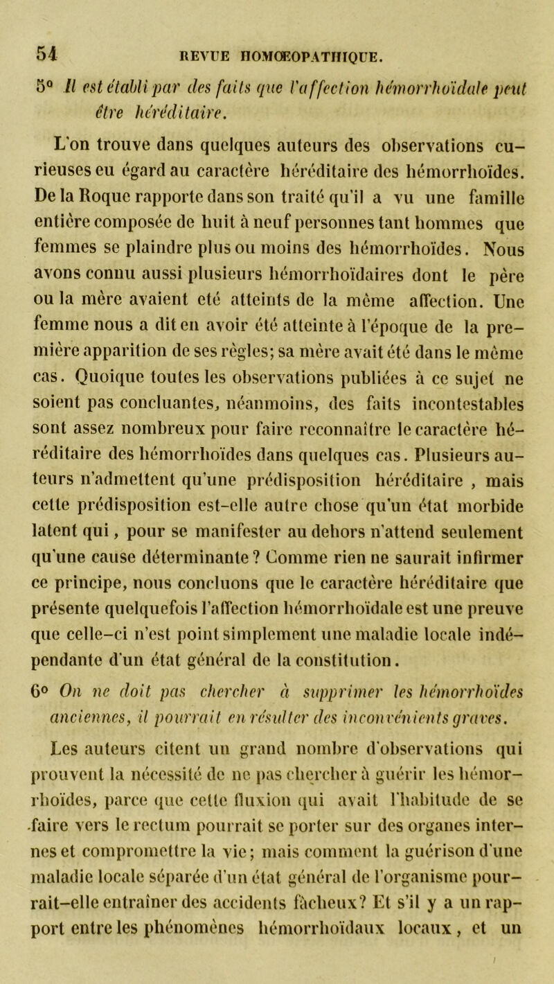 5° II est établi par des faits que l'affection hémorrhoidale peut être héréditaire. L'on trouve dans quelques auteurs des observations cu- rieuses eu égard au caractère héréditaire des hémorrhoïdes. Delà Roque rapporte dans son traité qu’il a vu une famille entière composée de huit à neuf personnes tant hommes que femmes se plaindre plus ou moins des hémorrhoïdes. Nous avons connu aussi plusieurs hémorrhoïdaires dont le père ou la mère avaient été atteints de la môme affection. Une femme nous a dit en avoir été atteinte à l’époque de la pre- mière apparition de ses règles; sa mère avait été dans le même cas. Quoique toutes les observations publiées à ce sujet ne soient pas concluantes, néanmoins, des faits incontestables sont assez nombreux pour faire reconnaître le caractère hé- réditaire des hémorrhoïdes dans quelques cas. Plusieurs au- teurs n’admettent qu’une prédisposition héréditaire , mais cette prédisposition est-elle autre chose qu’un état morbide latent qui, pour se manifester au dehors n’attend seulement qu'une cause déterminante ? Comme rien ne saurait infirmer ce principe, nous concluons que le caractère héréditaire que présente quelquefois l’affection hémorrhoidale est une preuve que celle-ci n’est point simplement une maladie locale indé- pendante d'un état général de la constitution. 6° On ne doit pas chercher à supprimer les hémorrhoïdes anciennes, il pourrait en résulter des inconvénients graves. Les auteurs citent un grand nombre d'observations qui prouvent la nécessité de ne pas chercher à guérir les hémor- rhoïdes, parce que cette fluxion qui avait l'habitude de se -faire vers le rectum pourrait se porter sur des organes inter- nes et compromettre la vie ; mais comment la guérison d’une maladie locale séparée d’un état général de l’organisme pour- rait-elle entraîner des accidents fâcheux? Et s’il y a un rap- port entre les phénomènes hémorrhoïdaux locaux, et un