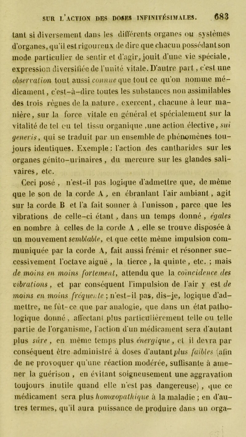 tant si diversement dans les différents organes ou systèmes d’organes, qu'il est rigoureux de dire que chacun possédantson mode particulier de sentir et d’agir, jouit d’une vie spéciale, expression diversifiée de runilé vitale. D’autre part, c'est une observation tout aussi connue que tout ce qu’on nomme mé- dicament , c'est-à-dire toutes les substances non assimilables des trois règnes de la nature, exercent, chacune à leur ma- nière, sur la force vitale en général et spécialement sur la vitalité de tel eu tel tissu organique ,une action élective, sut generis, qui se traduit par un ensemble de phénomènes tou- jours identiques. Exemple: l’action des cantharides sur les organes génito-urinaires , du mercure sur les glandes sali- vaires, etc. Ceci posé , n'est-il pas logique d’admettre que, de même que le son de la corde A, en ébranlant l’air ambiant, agit sur la corde B et l’a fait sonner à l’unisson, parce que les vibrations de celle-ci étant, dans un temps donné , égales en nombre à celles de la corde A, elle se trouve disposée à un mouvement semblable, et que cette même impulsion com- muniquée par la corde A, fait aussi frémir et résonner suc- cessivement l’octave aiguë , la tierce , la quinte , etc. ; mais de moins en moins fortement, attendu que la coïncidence des vibrations , et par conséquent l’impulsion de l'air y est de moins en moins fréquente. ; n'est-il pas, dis-je, logique d’ad- mettre, ne fût-ce que par analogie, que dans un état patho- logique donné , affectant plus particulièrement telle ou telle partie de l’organisme, faction d'un médicament sera d’autant plus sure , en même temps plus énergique , et il devra par conséquent être administré à doses d’autant plus faibles {afin de ne provoquer qu’une réaction modérée, suffisante à ame- ner la guérison , en évitant soigneusement une aggravation toujours inutile quand elle n’est pas dangereuse) , que ce médicament sera plus Iwmœopathique à la maladie ; en d’au- tres termes, qu’il aura puissance de produire dans un orga-