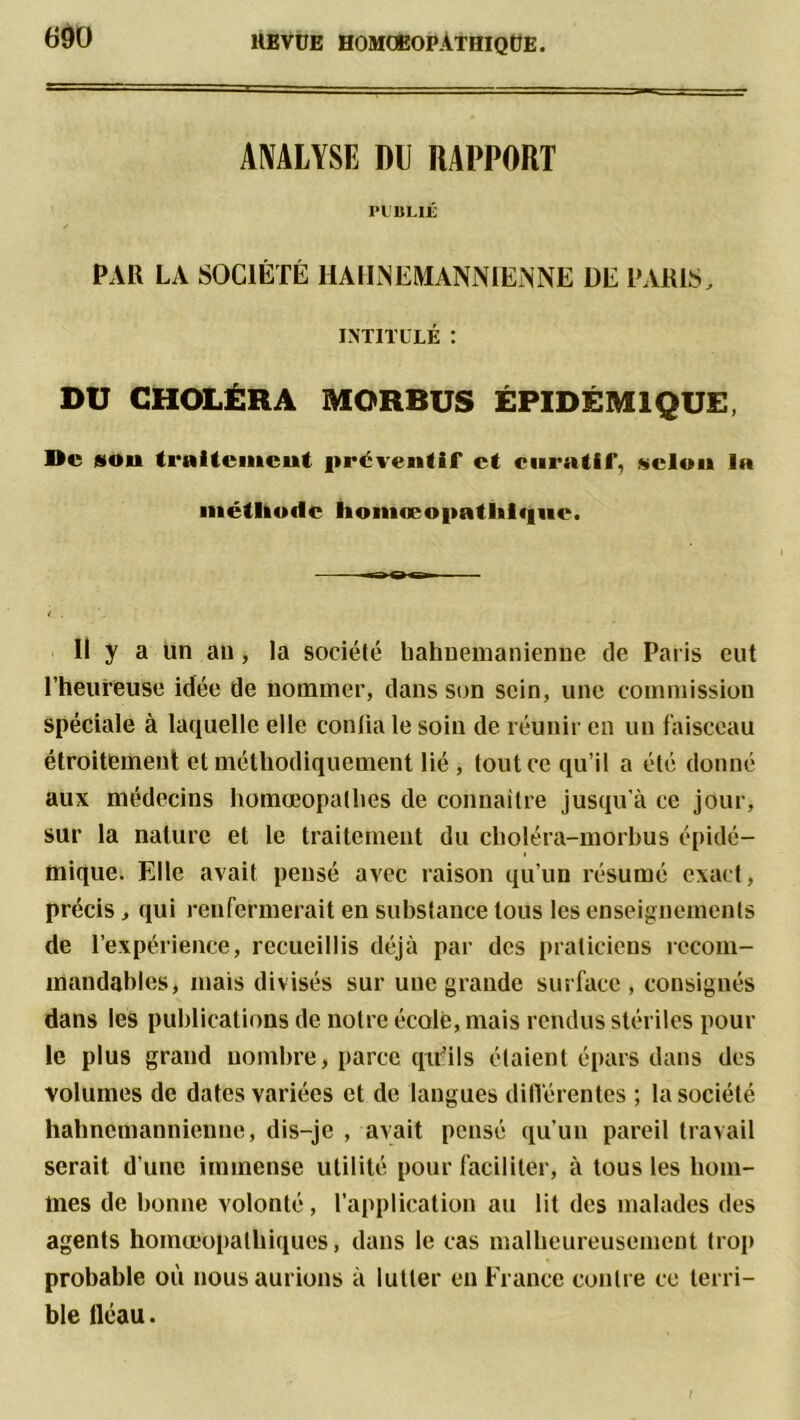 ANALYSE DU RAPPORT PUBLIÉ PAR LA SOCIÉTÉ 11AHNEMANNIENNE DE PARIS, INTITULÉ : DU CHOLÉRA MORBUS ÉPIDÉMIQUE, De sou traitement préventif et curatif, «clou la métltotlc homœopatlilqiic. Il y a un an, la sociélé bahnemanienne de Paris eut l’heureuse idée de nommer, dans son sein, une commission spéciale à laquelle elle confia le soin de réunir en un faisceau étroitement et méthodiquement lié , tout ce qu’il a élé donné aux médecins homœopalhes de connaître jusqu'à ce jour, sur la nature et le traitement du choléra-morbus épidé- mique. Elle avait pensé avec raison qu’un résumé exact, précis, qui renfermerait en substance tous les enseignements de l’expérience, recueillis déjà par des praticiens recom- mandables, mais divisés sur une grande surface, consignés dans les publications de notre école, mais rendus stériles pour le plus grand nombre, parce qiifils étaient épars dans des volumes de dates variées et de langues différentes ; la société hahnemannienne, dis-je , avait pensé qu’un pareil travail serait d’une immense utilité pour faciliter, à tous les hom- mes de bonne volonté, l’application au lit des malades des agents homœopalbiques, dans le cas malheureusement trop probable où nous aurions à lutter en France contre ce terri- ble fléau.