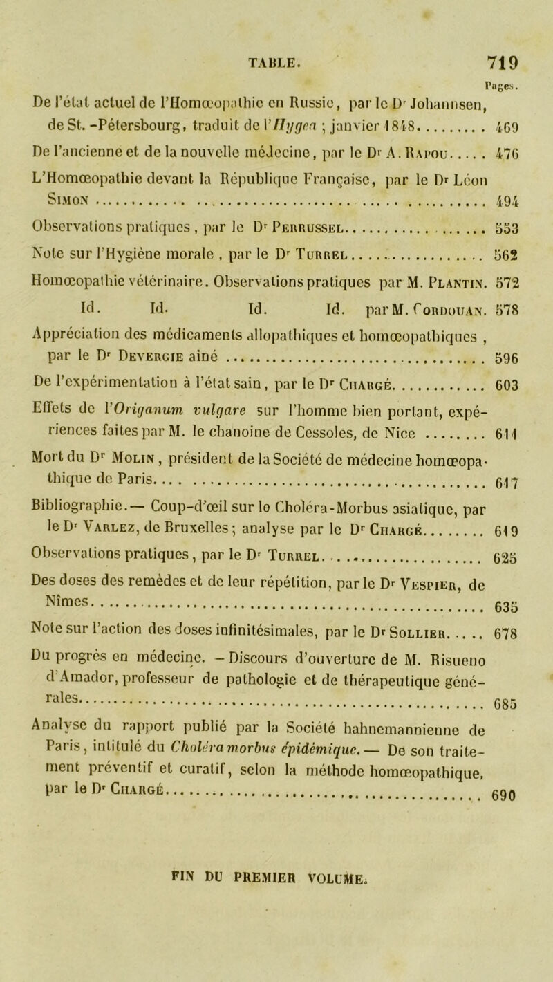 Pages. De l’état actuel de l’Homœopalhie en Russie, par le Dr Johannsen, de St. -Pétersbourg, traduit de YHggea ; janvier 1818 460 De l’ancienne et de la nouvelle médecine, par le D>- A. Rapou 476 L’Homœopalhie devant la République Française, par le Dr Léon Simon 494 Observations pratiques , par le Dr Perrussel 553 Note sur l’Hygiène morale , par le Dr Turrgl 562 Homœopathie vétérinaire. Observations pratiques par M. Plantin. 572 RI • Id. Id. Id. par M. Tordouan. 578 Appréciation des médicaments allopathiques et homœopatbiques , par le Dr Devergie ainé 596 De l’expérimentation à l’état sain, par le Dr Chargé 603 Effets de 1 ’Origanum vulgare sur l’homme bien portant, expé- riences faites par M. le chanoine de Cessoles, de Nice 614 Mort du Dr Molin , président de la Société de médecine homœopa- thique de Paris 647 Bibliographie.— Coup-d’œil sur le Choléra-Morbus asiatique, par le Dr Varlez, de Bruxelles ; analyse par le Dr Chargé 619 Observations pratiques, par le Dr Turrel 625 Des doses des remèdes et de leur répétition, parle Dr Vespier, de Nîm8S 635 Note sur l’action des doses infinitésimales, par le Dr Sollier 678 Du progrès en médecine. -Discours d’ouverture de M. Risueno d Amador, professeur de pathologie et de thérapeutique géné- Analyse du rapport publié par la Société hahnemannienne de Paris, intitulé du Choléra morbus épidémique.— De son traite- ment préventif et curatif, selon la méthode homœopathique, par le Dr Chargé FIN DU PREMIER VOLUME.