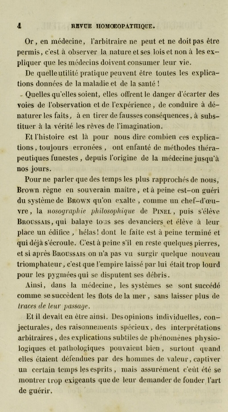 Or, en médecine, l’arbitraire ne peut et ne doit pas être permis, c'est à observer la nature et ses lois et non à les ex- pliquer que les médecins doivent consumer leur vie. De quelle utilité pratique peuvent être toutes les explica- tions données de la maladie et de la sauté ! Quelles qu’elles soient, elles offrent le danger d’écarter des voies de l’observation et de l’expérience , de conduire à dé- naturer les faits, à en tirer de fausses conséquences, à subs- tituer à la vérité les rêves de l’imagination. Et l’histoire est là pour nous dire combien ces explica- tions , toujours erronées , ont enfanté de méthodes théra- peutiques funestes , depuis l’origine de la médecine jusqu’à nos jours. Pour ne parler que des temps les plus rapprochés de nous, Brown règne en souverain maître, et à peine est-on guéri du système de Brown qu’on exalte , comme uu chef-d’œu- vre , la nosographie philosophique de Pinel, puis s’élève Broussais, qui balaye tons ses devanciers et élève à leur place un édilice , hélas! dont le faite est à peine terminé et qui déjà s’écroule. C’est à peine s’il en reste quelques pierres, et si après Broussais on n’a pas vu surgir quelque nouveau triomphateur, c’est que l’empire laissé par lui était trop lourd pour les pygmées qui se disputent ses débris. Ainsi, dans la médecine, les systèmes se sont succédé comme se succèdent les ilôts delà mer, sans laisser plus de traces de leur passage. Et il devait en être ainsi. Des opinions individuelles, con- jecturales, des raisonnements spécieux, des interprétations arbitraires, des explications subtiles de phénomènes physio- logiques et pathologiques pouvaient bien, surtout quand elles étaient défendues par des hommes de valeur, captiver uu certain temps les esprits , mais assurément c’eût été se montrer trop exigeants (pie de leur demander de fonder l’art de guérir.