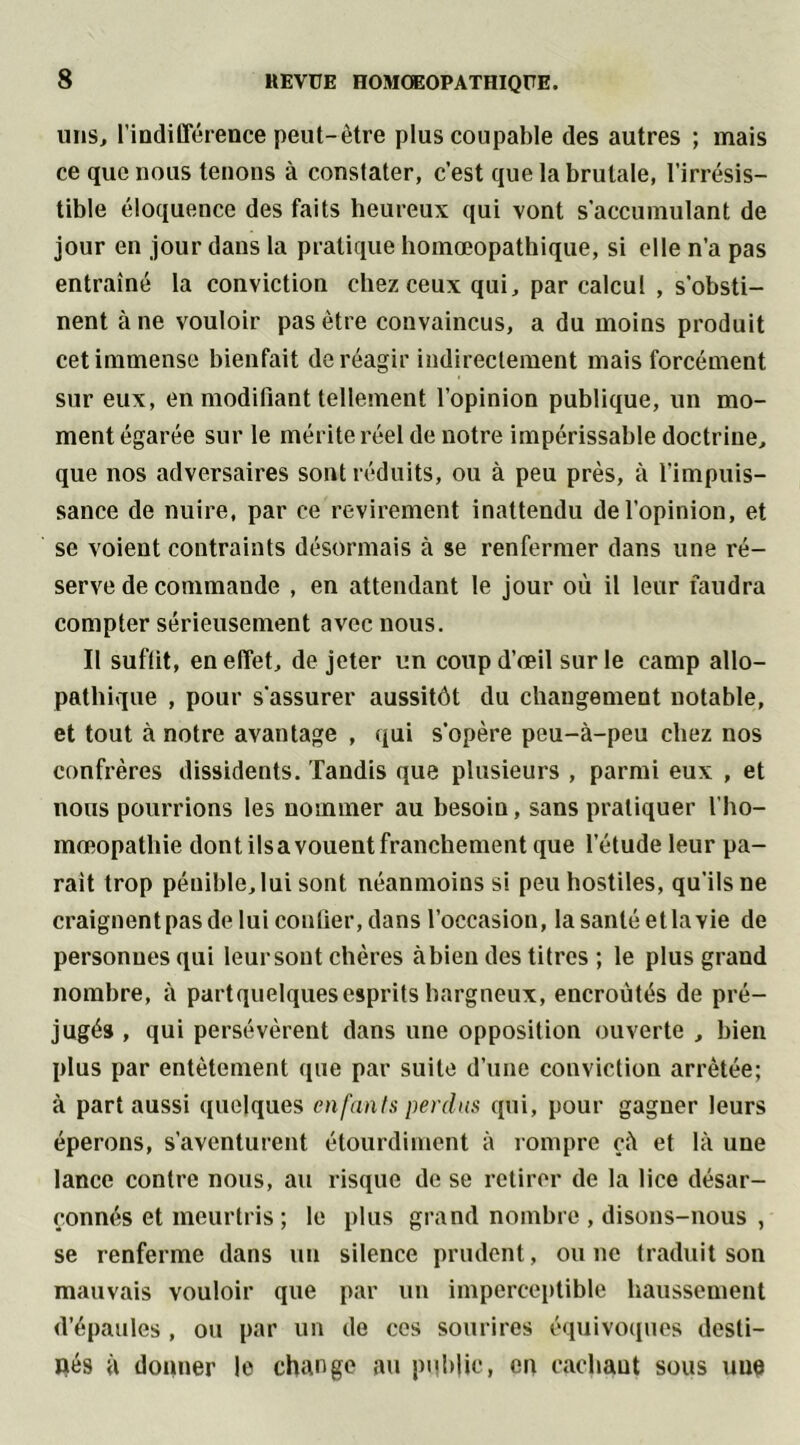 uns, l’indifférence peut-être plus coupable des autres ; mais ce que nous tenons à constater, c’est que la brutale, l’irrésis- tible éloquence des faits heureux qui vont s’accumulant de jour en jour dans la pratique homœopathique, si elle n’a pas entraîné la conviction chez ceux qui, par calcul , s'obsti- nent à ne vouloir pas être convaincus, a du moins produit cet immense bienfait de réagir indirectement mais forcément sur eux, en modifiant tellement l’opinion publique, un mo- ment égarée sur le mérite réel de notre impérissable doctrine, que nos adversaires sont réduits, ou à peu près, à l’impuis- sance de nuire, par ce revirement inattendu de l'opinion, et se voient contraints désormais à se renfermer dans une ré- serve de commande , en attendant le jour où il leur faudra compter sérieusement avec nous. Il suffit, en effet, de jeter un coup d’œil sur le camp allo- pathique , pour s'assurer aussitôt du changement notable, et tout à notre avantage , qui s’opère peu-à-peu chez nos confrères dissidents. Tandis que plusieurs , parmi eux , et nous pourrions les nommer au besoin, sans pratiquer l'ho- mœopatliie dont ils a vouent franchement que l’étude leur pa- rait trop pénible, lui sont néanmoins si peu hostiles, qu'ils ne craignent pas de lui confier, dans l’occasion, la santé et la vie de personnes qui leur sont chères à bien des titres ; le plus grand nombre, à partquelquesesprits hargneux, encroûtés de pré- jugés , qui persévèrent dans une opposition ouverte , bien plus par entêtement que par suite d’une conviction arrêtée; à part aussi quelques enfants perdus qui, pour gagner leurs éperons, s’aventurent étourdiment à rompre çà et là une lance contre nous, au risque de se retirer de la lice désar- çonnés et meurtris ; le plus grand nombre , disons-nous , se renferme dans un silence prudent, ou ne traduit son mauvais vouloir que par un imperceptible haussement d’épaules , ou par un de ces sourires équivoques desti- nés à donner le change au public, en cachant sous une