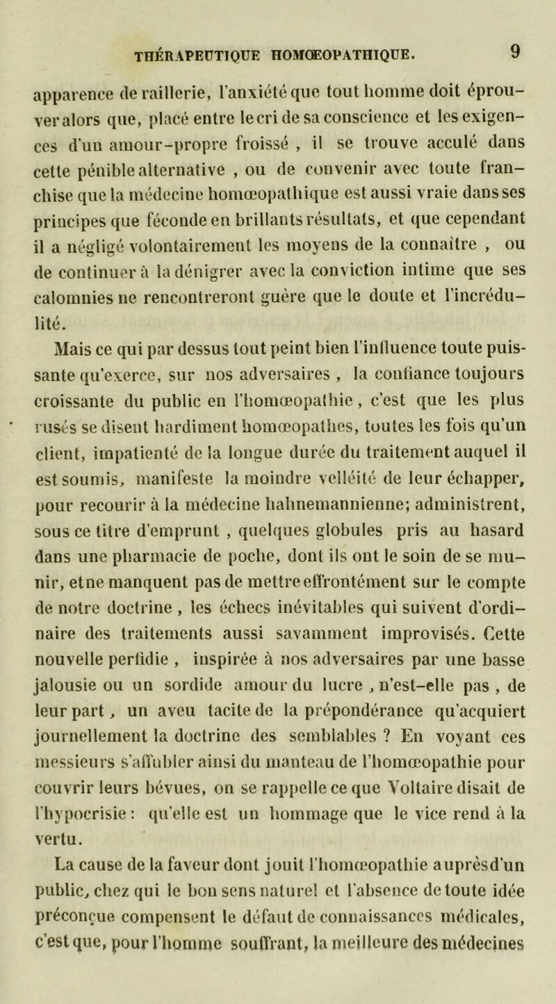 apparence de raillerie, l’anxiété que tout homme doit éprou- ver alors que, placé entre le cri de sa conscience et les exigen- ces d’un amour-propre froissé , il se trouve acculé dans cette pénible alternative , ou de convenir avec toute fran- chise que la médecine homœopathique est aussi vraie dans ses principes que féconde en brillants résultats, et que cependant il a négligé volontairement les moyens de la connaître , ou de continuera la dénigrer avec la conviction intime que ses calomnies ne rencontreront guère que le doute et l’incrédu- lité. Mais ce qui par dessus tout peint bien l’influence toute puis- sante qu’exerce, sur nos adversaires , la confiance toujours croissante du public en l’homœopalhie, c’est que les plus rusés se disent hardiment homœopathes, toutes les fois qu’un client, impatienté de la longue durée du traitement auquel il est soumis, manifeste la moindre velléité de leur échapper, pour recourir à la médecine hahnemannienne; administrent, sous ce titre d’emprunt , quelques globules pris au hasard dans une pharmacie de poche, dont ils ont le soin de se mu- nir, etne manquent pas de mettre effrontément sur le compte de notre doctrine , les échecs inévitables qui suivent d’ordi- naire des traitements aussi savamment improvisés. Celte nouvelle perfidie , inspirée à nos adversaires par une basse jalousie ou un sordide amour du lucre , n’est-elle pas, de leur part, un aveu tacite de la prépondérance qu’acquiert journellement la doctrine des semblables ? En voyant ces messieurs s’affubler ainsi du manteau de l’homœopathie pour couvrir leurs bévues, on se rappelle ce que Voltaire disait de l’hypocrisie : quelle est un hommage que le vice rend à la vertu. La cause de la faveur dont jouit l’homœopathie auprèsd’un public, chez qui le bon sens nature! et l’absence de toute idée préconçue compensent le défaut de connaissances médicales, c’est que, pour l’homme souffrant, la meilleure des médecines