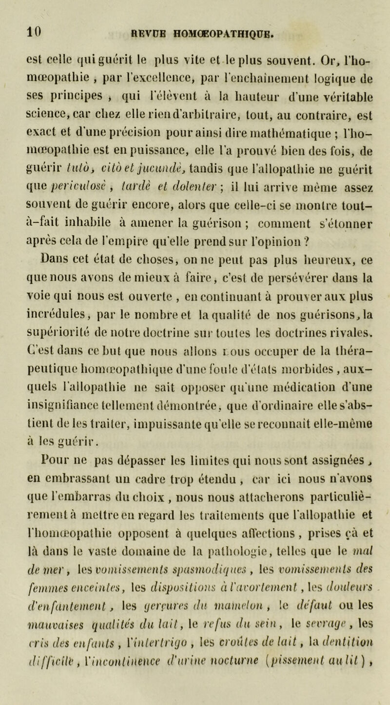 est celle qui guérit le plus vite et le plus souvent. Or, l’ho- mœopathie , par l’excellence, par l'enchaînement logique de ses principes , qui l'élèvent à la hauteur d'une véritable science, car chez elle riend’arbilraire, tout, au contraire, est exact et d’une précision pour ainsi dire mathématique ; l'ho- mœopathie est en puissance, elle l’a prouvé bien des fois, de guérir tuto, cito et jucundè, tandis que l’allopathie ne guérit que péri eut osé , lardé el dolent er ; il lui arrive même assez souvent de guérir encore, alors que celle-ci se montre tout- à-fait inhabile à amener la guérison ; comment s’étonner après cela de l’empire quelle prend sur l’opinion ? Dans cet état de choses, on ne peut pas plus heureux, ce que nous avons de mieux à faire, c’est de persévérer dans la voie qui nous est ouverte , en continuant à prouver aux plus incrédules, par le nombre et la qualité de nos guérisons,la supériorité de notre doctrine sur toutes les doctrines rivales. C’est dans ce but que nous allons tous occuper de la théra- peutique homéopathique d’une foule d’états morbides, aux- quels l’allopathie 11e sait opposer qu'une médication d'une insignifiance tellement démontrée , que d’ordinaire elle s’abs- tient de les traiter, impuissante qu’elle se reconnaît elle-même à les guérir. Pour ne pas dépasser les limites qui nous sont assignées , en embrassant un cadre trop étendu , car ici nous n’avons que l’embarras du choix , nous nous attacherons particuliè- rement à mettre eu regard les traitements que l'allopathie et 1'homœopathie opposent à quelques affections, prises cà et là dans le vaste domaine de la pathologie, telles que le mal de mer, les vomissements spasmodiques , les vomissements des femmes enceintes, les dispositions à l'avortement, les douleurs d'enfantement , les gerçures du mamelon , le défaut ou les mauvaises qualités du lait, le refus du sein, le sevrage, les cris des enfants, Yinterlrigo , les croûtes de lait, la dentition difficile , ['incontinence d'urine nocturne (pissement au lit) ,