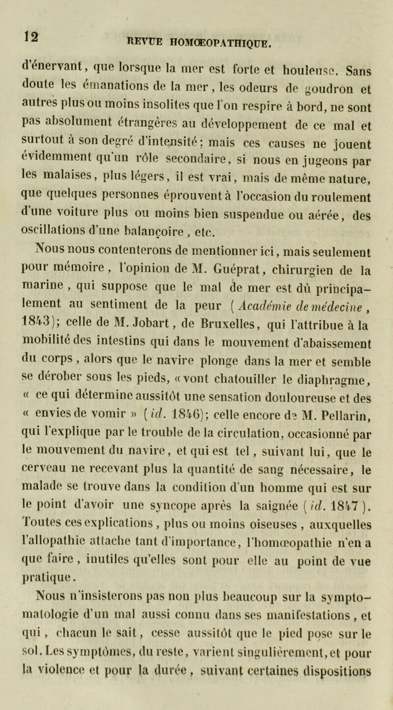 REVUE HOMOEOPATHIQUE. (l’énervant, que lorsque la mer est forte et houleuse. Sans doute les émanations de la mer, les odeurs de goudron et aufies plus ou moins insolites que I on respire à bord, ne sont pas absolument étrangères au développement de ce mal et surtout à son degré d’intensité ; mais ces causes ne jouent évidemment qu un rôle secondaire, si nous en jugeons par les malaises, plus légers, il est vrai, mais de même nature, que quelques personnes éprouvent à l’occasion du roulement dune voiture plus ou moins bien suspendue ou aérée, des oscillations d’une balançoire, etc. Nous nous contenterons de mentionner ici, mais seulement pour mémoire , 1 opinion de M. Guéprat, chirurgien de la marine , qui suppose que le mal de mer est dû principa- lement, au sentiment de la peur ( Académie de médecine , 1843); celle de M. Jobart, de Bruxelles, qui l'attribue à la mobilité des intestins qui dans le mouvement d'abaissement du corps, alors que le navire plonge dans la mer et semble se dérober sous les pieds, «vont chatouiller le diaphragme, « ce qui détermine aussitôt une sensation douloureuse et des « envies de vomir » ( ici. 1846); celle encore de M. Pellarin, qui 1 explique par le trouble de la circulation, occasionné par le mouvement du navire, et qui est tel, suivant lui, que le cerveau ne recevant plus la quantité de sang nécessaire, le malade se trouve dans la condition d’un homme qui est sur le point d’avoir une syncope après la saignée ( id. 1847). Toutes ces explications, plus ou moins oiseuses , auxquelles 1 allopathie attache tant d'importance, l’homœopathie n’en a que taire , inutiles qu’elles sont pour elle au point de vue pratique. Nous n’insisterons pas non plus beaucoup sur la sympto- matologie d’un mal aussi connu dans ses manifestations, et qui, chacun le sait, cesse aussitôt que le pied pose sur le sol. Les symptômes, du reste, varient singulièrement,et pour la violence et pour la durée , suivant certaines dispositions