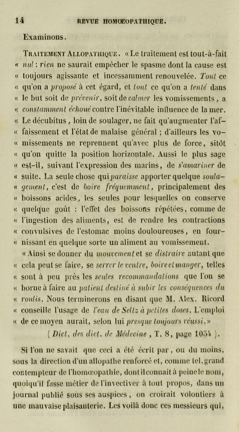 Examinons. Traitement Allopathique . « Le traitement est tout-à-fait « nul : rien ne saurait empêcher le spasme dont la cause est « toujours agissante et incessamment renouvelée. Tout ce « qu’on a proposé à cet égard, et tout ce qu’on a tenté dans « le but soit de prévenir, soit de calmer les vomissements, a « constamment échoué contre l'inévitable influence de la mer. « Le décubitus, loin de soulager, ne fait qu’augmenter l’af- « faissement et l'état de malaise général ; d’ailleurs les vo- ce missements ne reprennent qu'avec plus de force, sitôt « qu’on quitte la position horizontale. Aussi le plus sage cc est-il, suivant l’expression des marins, de s'amariner de « suite. La seule chose qui paraisse apporter quelque soula- « ijement, c’est de boire fréquemment, principalement des cc boissons acides, les seules pour lesquelles on conserve ce quelque goût : l'effet des boissons répétées, comme de cc l’ingestion des aliments, est de rendre les contractions « convulsives de l’estomac moins douloureuses, eu four- « nissant en quelque sorte un aliment au vomissement. cc Ainsi se donner du mouvement et se distraire autant que ce cela peut se faire, se serrer le ventre, boireetmanejer, telles cc sont à peu près les seules recommandations que l’on se ce borne à faire au patient destiné à subir tes conséquences du cc roulis. Nous terminerons en disant que M. Alex. Ricord cc conseille l’usage de l'eau de Scltz à petites doses. L'emploi ce de ce moyen aurait, selon lui presque toujours réussi.» ( Dict. des diet. de Médecine , T. 8, page 1054 ). Si l’on ne savait que ceci a été écrit par, ou du moins, sous la direction d’un allopathe renforcé et, comme tel,grand contempteur de l’homoeopathie, dontilconnait à peinele nom, quoiqu'il fasse métier de l’invectiver à tout propos, dans un journal publié sous ses auspices, on croirait volontiers à une mauvaise plaisanterie. Les voilà donc ces messieurs qui*