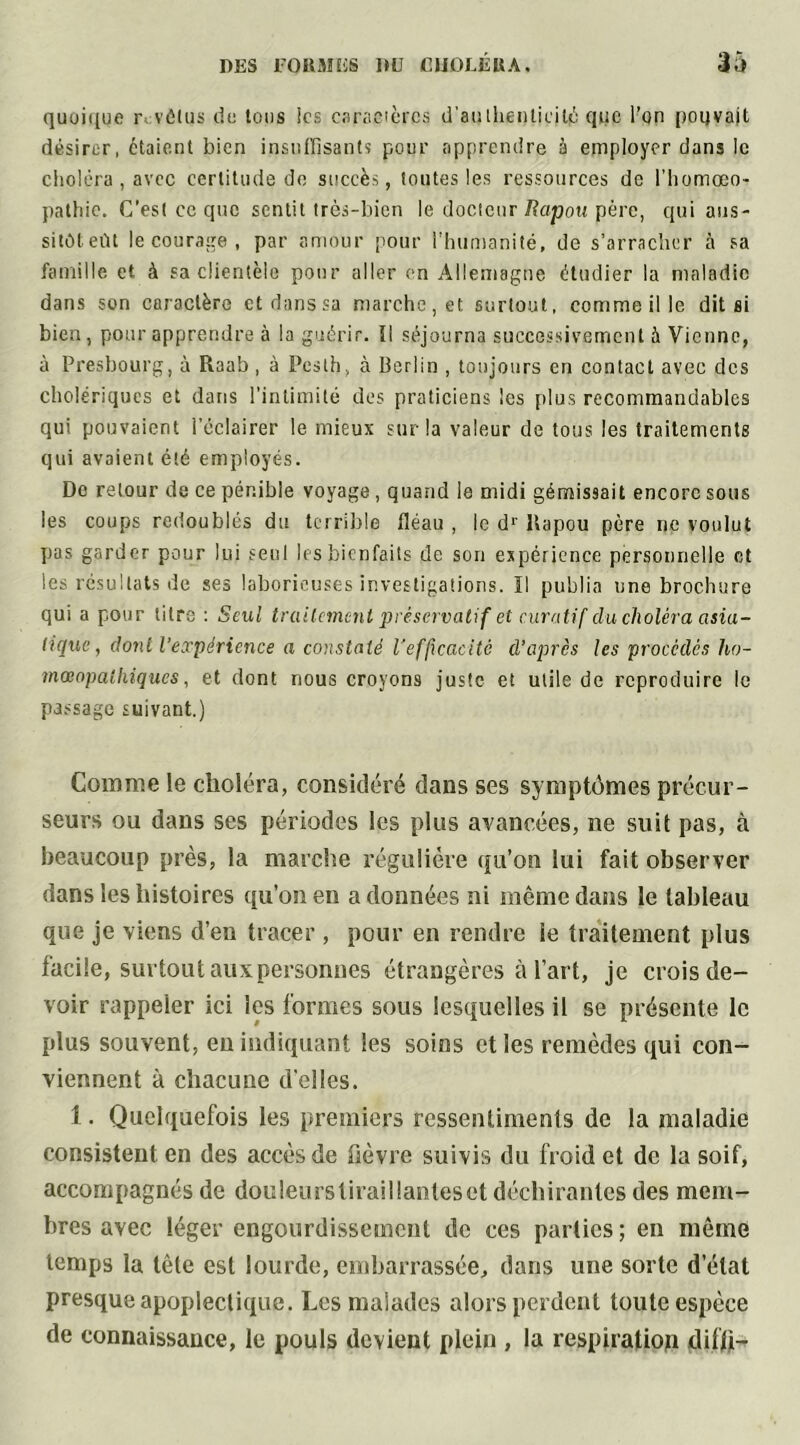 quoique r vélus clu tous Ses caractères d'authenticité que l’on pouvait désirer, étaient bien insuffisants pour apprendre à employer dans le choléra , avec certitude de succès, toutes les ressources de l’homœo- pathie. C’est ce que sentit très-bien le docteur Rapou père, qui ans- sitôt eût le courage, par amour pour l’humanité, de s’arracher à sa famille et à sa clientèle pour aller en Allemagne étudier la maladie dans son caractère et dans sa marche, et surtout, comme il le dit si bien, pour apprendre à la guérir. Il séjourna successivement à Vienne, à Presbourg, à Raab , à Pcsth, à Berlin , toujours en contact avec des cholériques et dans l’intimité des praticiens les plus recommandables qui pouvaient l’éclairer le mieux sur la valeur de tous les traitements qui avaient été employés. De retour de ce pénible voyage , quand le midi gémissait encore sous les coups redoublés du terrible fléau , le dr Rapou père ne voulut pas garder pour lui seul les bienfaits de son expérience personnelle et les résultats de ses laborieuses investigations. ïl publia une brochure qui a pour titre : Seul traitement préservatif et curatif du choléra asia- tique, dont l’expérience a constaté l’efficacité d’après les procédés ho- mœopaihiques, et dont nous croyons juste et utile de reproduire le passage suivant.) Comme le choléra, considéré dans ses symptômes précur- seurs ou dans ses périodes les plus avancées, ne suit pas, à beaucoup près, la marche régulière qu’on lui fait observer dans les histoires qu’on en adonnées ni même dans le tableau que je viens d’en tracer, pour en rendre îe traitement plus facile, surtoutauxpersonnes étrangères à l’art, je crois de- voir rappeler ici les formes sous lesquelles il se présente le plus souvent, en indiquant les soins et les remèdes qui con- viennent à chacune d’elles. 1. Quelquefois les premiers ressentiments de la maladie consistent en des accès de fièvre suivis du froid et de la soif, accompagnés de douleurstiraillanteset déchirantes des mem- bres avec léger engourdissement de ces parties ; en même temps la tête est lourde, embarrassée, dans une sorte d’état presque apoplectique. Les malades alors perdent toute espèce de connaissance, le pouls devient plein , la respiration difft-