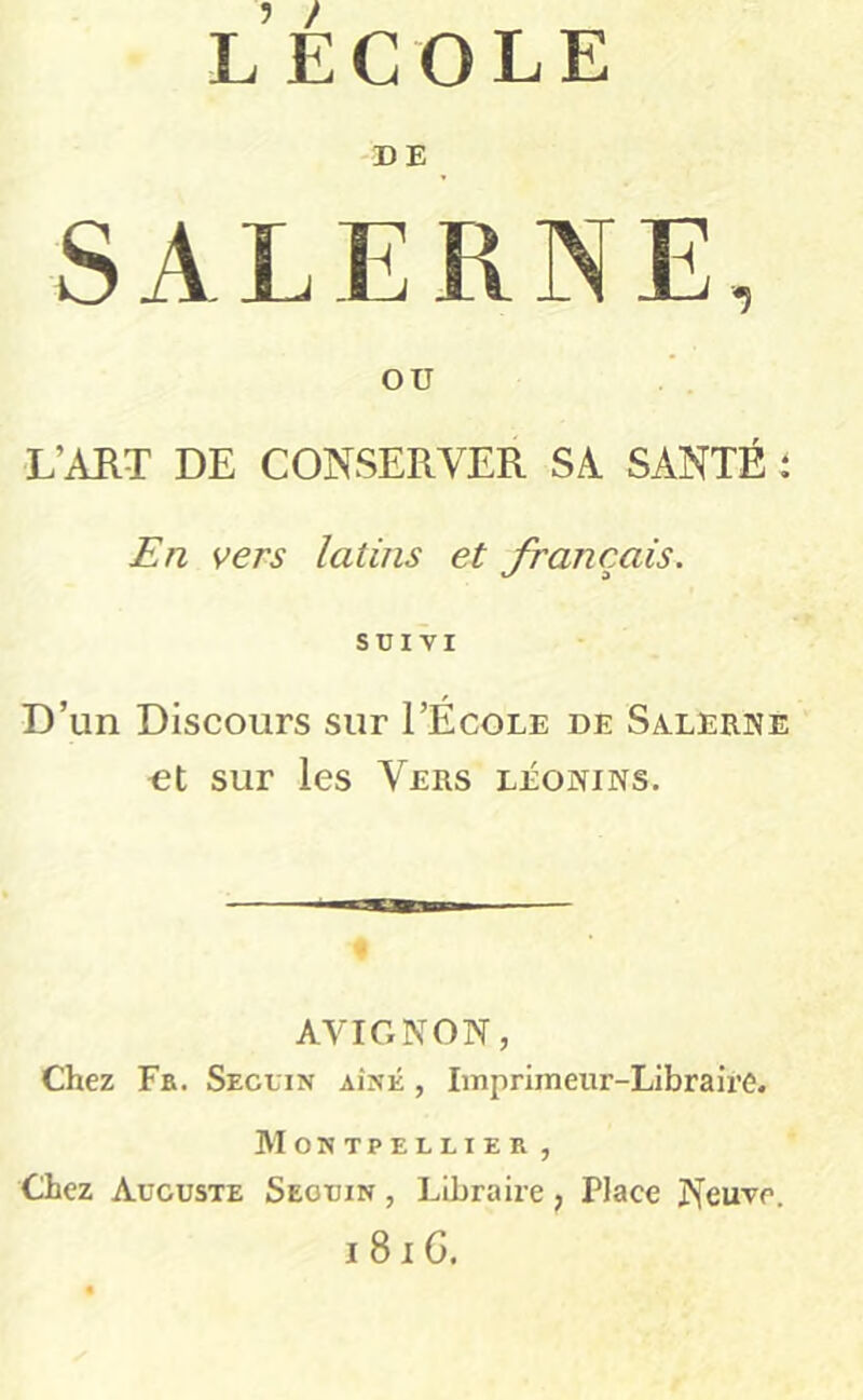 l’ecole DE SALERNE, OU L’AUT DE CONSERVER SA SANTÉ 1 En vers latins et français. SUIVI D’un Discours sur I’École de Salerne ot sur les Vers léonins. AVIGNON, Chez Fk. Seguin aîné , Imprimeur-Libraire. Montpellier , Chez Auguste Seguin , Libraire , Place Neuve. i8iG.