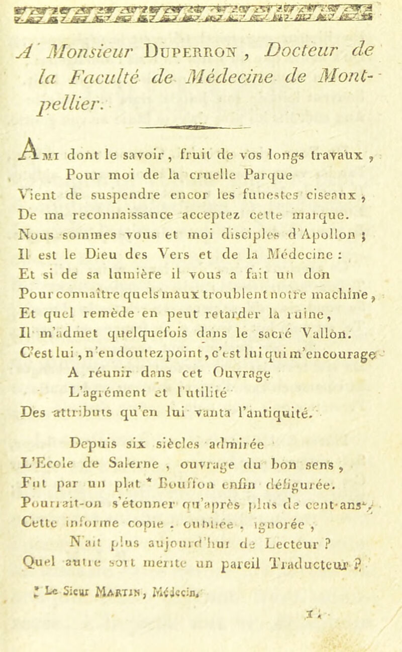 A Monsieur Duperroiv , Docteur de. la Faculté de Médecine de Mont- .Ami dont le savoir, fruit de vos longs travaux , Pour moi de la ciuelle Parque Vient de suspendre encor les funestes ciseaux , De ma reconnaissance acceptez cette marque. Nous sommes vous et moi disciples d’Apollon ; Il est le Dieu des Vers et de la Médecine : Et si de sa lumière il vous a fait un don Pour connaître quels maux troublent notre macliin'e, Et quel remède en peut relaivder la luinc, Il m’admet quelquefois dans le sacré Vallon. C’est lui, n’endoutezpoint, c’tst lui quim’cncourago A réunir dans cet Ouvrage L’agrément et l’utilité Des rtttributs qu’en lui vanta l’antiquité. Depuis six siècles admirée L’Ecole de Salerne , ouviage du bon sens , Fut par un plat * I>ourtc)n enfin déb’gurée. Pouriait-oii s’étonner rru’après pins de cent-ansv Cette inloiine copie . oiiniiee . ignorée, N ail plus aujom rt’liui de Lecteur 1 Quel aune soit mente un pareil Traducteur îî ; Le Sieui Mabtin, iTÎ^jeciji,