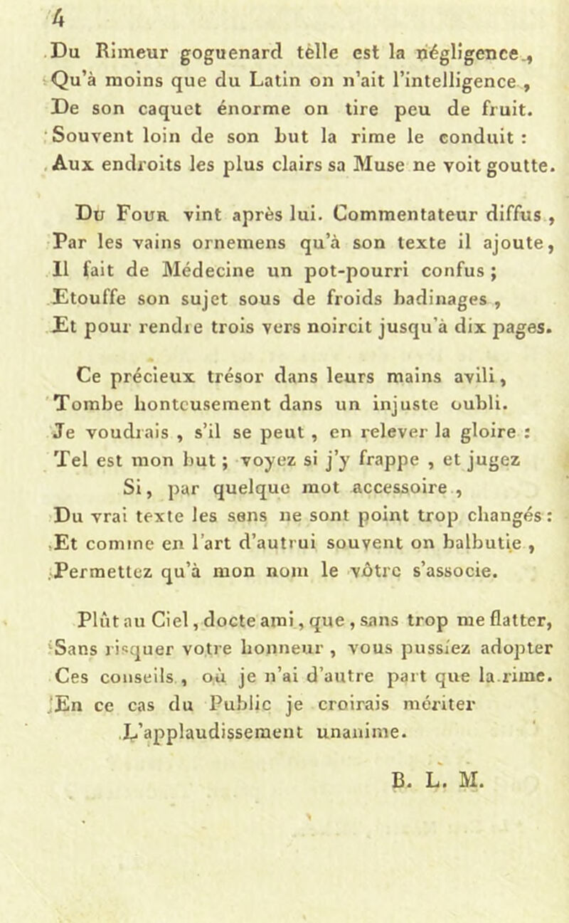 Du Rimeur goguenard tèlle est la pégligence^ Qu’à moins que du Latin on n’ait l’intelligence , De son caquet énorme on tire peu de fruit. ■Souvent loin de son Lut la rime le conduit: , Aux endroits les plus clairs sa Muse ne voit goutte. Du Four vint après lui. Commentateur diffus , Par les vains ornemens qu’à son texte il ajoute, 11 fait de Médecine un pot-pourri confus ; Etouffe son sujet sous de froids badinages , Et pour rendre trois vers noircit jusqu’à dix pages. Ce précieux trésor dans leurs mains avili, 'Tombe honteusement dans un injuste oubli. Je voudrais , s’il se peut, en relever la gloire : Tel est mon but ; voyez si j’y frappe , et jugez Si, par quelque mot accessoire , >Du vrai texte les sens ne sont point trop changés : • Et comme en l’art d’autrui souvent on balbutie , Permettez qu’à mon nom le vbtre s’associe. Plût au Ciel, docte ami, que, sans trop me flatter, 'Sans risquer votre honneur , vous pussiez adopter Ces conseils , 0;ù je n’ai d’autre part que la.rime. jEn ce cas du Public je croirais mériter L’applaudissement unanime. B. L. M.