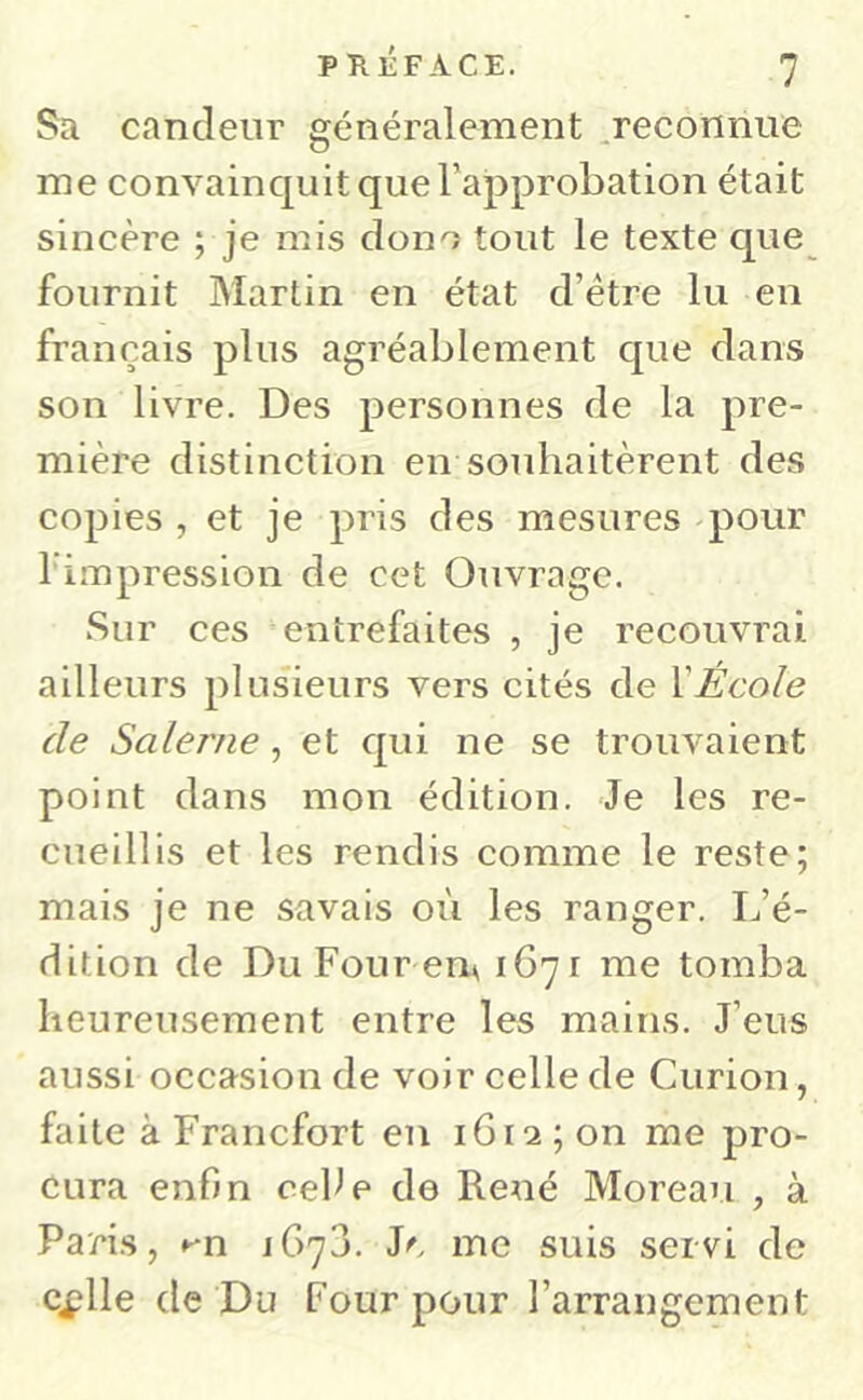 Sa candeur généralement ^reconnue me convainquit que Tapprobation était sincère ; je mis dono tout le texte que fournit Martin en état d’étre lu en français plus agréablement que dans son livre. Des personnes de la pre- mière distinction en souhaitèrent des copies, et je pris des mesures pour l’impression de cet Ouvrage. Sur ces entrefaites , je recouvrai ailleurs plusieurs vers cités de VÉcole de Salerne, et qui ne se trouvaient point dans mon édition. Je les re- cueillis et les rendis comme le reste; mais je ne savais où les ranger. L’é- dition de Du Four em 1671 me tomba heureusement entre les mains. J’eus aussi occasion de voir celle de Curion, faite à Francfort en 1612 ; on me pro- cura enfin celle de René Moreau , à Paris, ►'n JG73. Je me suis servi de cflle de Du Four pour l’arrangement