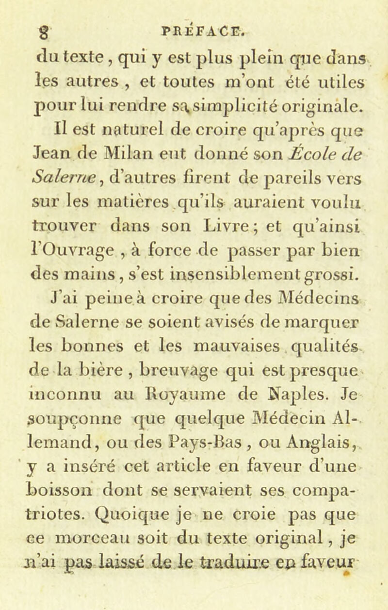 g PRÉFACE. (lu texte, qui y est plus plein que dans les autres , et toutes m’ont été utiles pour lui rendre sOiSimplicité originale. Il est naturel de croire qu’après que Jean de Milan eut donné son École de Salerne, d’autres firent de pareils vers sur les matières qu’ils auraient voulu trouver dans son Livre ; et qu’ainsi l’Ouvrage , à force de passer par bien des mains, s’est insensiblement grossi. J’ai peine à croire que des Médecins de Salerne se soient avisés de marquer les bonnes et les mauvaises qualités de la bière, breuvage qui estpresque^ inconnu au Royaume de Naples. Je soupçonne que quelque Médecin Al- lemand, ou des Pays-Bas , ou Anglais, ' y a inséré cet article en faveur d’une boisson dont se servaient ses compa- triotes. Quoique je ne croie pas que ce morceau soit du texte original, je ji’ai pas lais&é de le traduir.e ep faveur