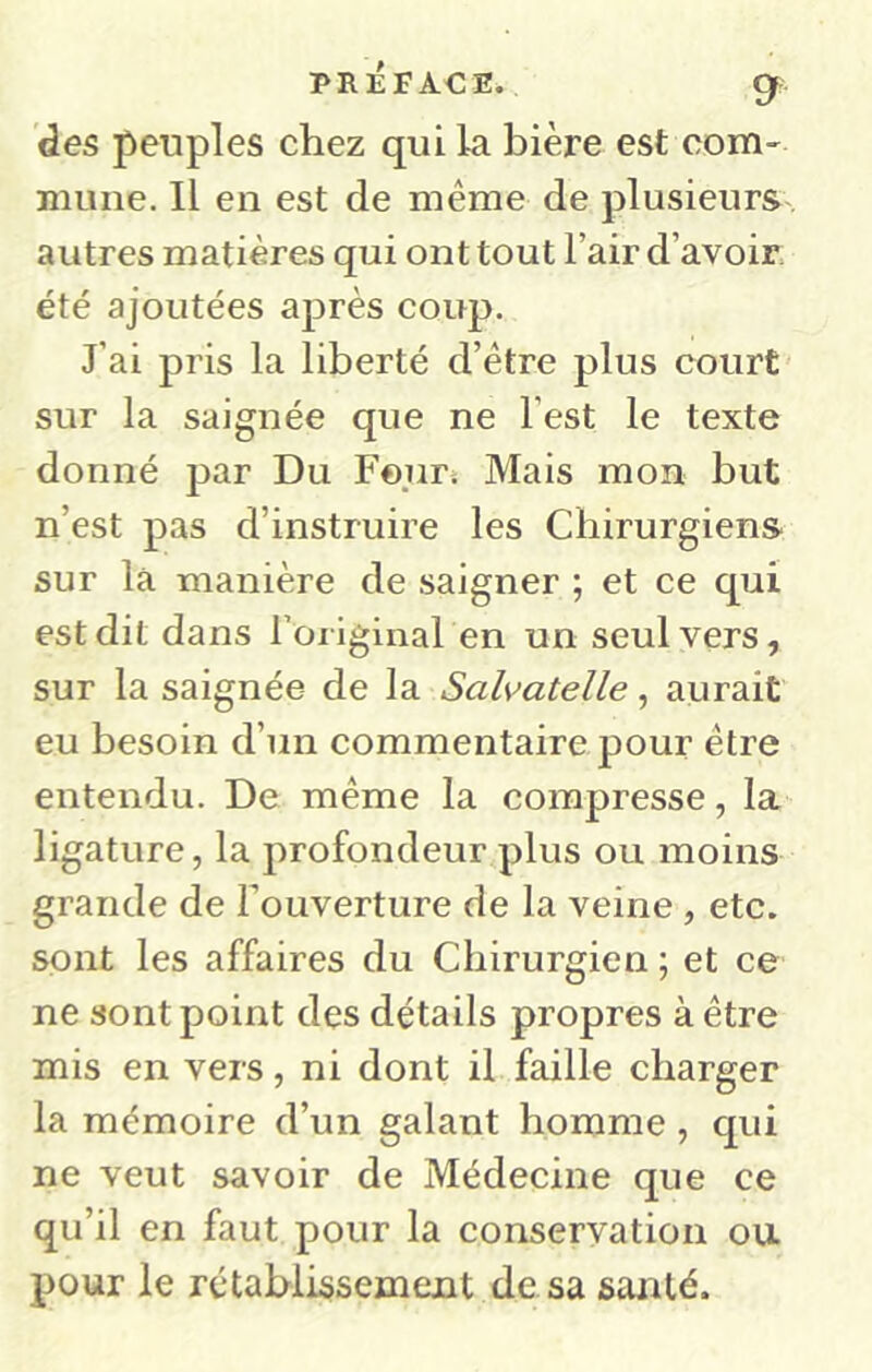 des peuples chez qui la bière est com' luune. Il en est de même de plusieurs autres matières qui ont tout l’air d’avoir, été ajoutées après coup. J’ai pris la liberté d’être plus court sur la saignée que ne l’est le texte donné jDar Du Four. Mais mon but n’est pas d’instruire les Chirurgiens sur la manière de saigner ; et ce qui est dit dans roilginal en un seul vers, sur la saignée de la Salvatelle, aurait eu besoin d’un commentaire pour être entendu. De même la compresse, la ligature, la profondeur plus ou moins grande de Fouverture de la veine , etc. sont les affaires du Chirurgien ; et ce ne sont point des détails propres à être mis en vers, ni dont il faille charger la mémoire d’un galant homme, qui ne veut savoir de Médecine que ce qu’il en faut pour la conservation ou pour le rétablissement de sa santé.