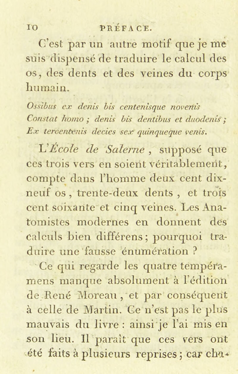 C’est par un autre motif cpie je me suis (lis])ensé de traduire le calcul des os, des dents et des veines du corps humain. Ossibus ex denis bis centenisqiie novertù Constat honio ; denis bis dentibus et duodenis ; Ex teroentvnis decies sex quinqueque venis. Ecole de Salerne , supposé que ces trois vers en soient véritablement, compte dans l’homme deux cent dix- neuf os , trente-deux dents , et trois cent soixante et cinq veines. Les Ana- tomistes modernes en donnent des calculs bien différens; pourquoi tra- duire une fausse ’énumération ? Ce qui regarde les quatre tempéta- mens manque absolument à l’édition de .René Moreau , et par conséquent à celle de Alartin. 'Ce n’est pas le plus mauvais du livre : ainsi je l’ai rais en son lieu. Il paraît que ces vers ont été faits à plusieurs reprises ; car cha*