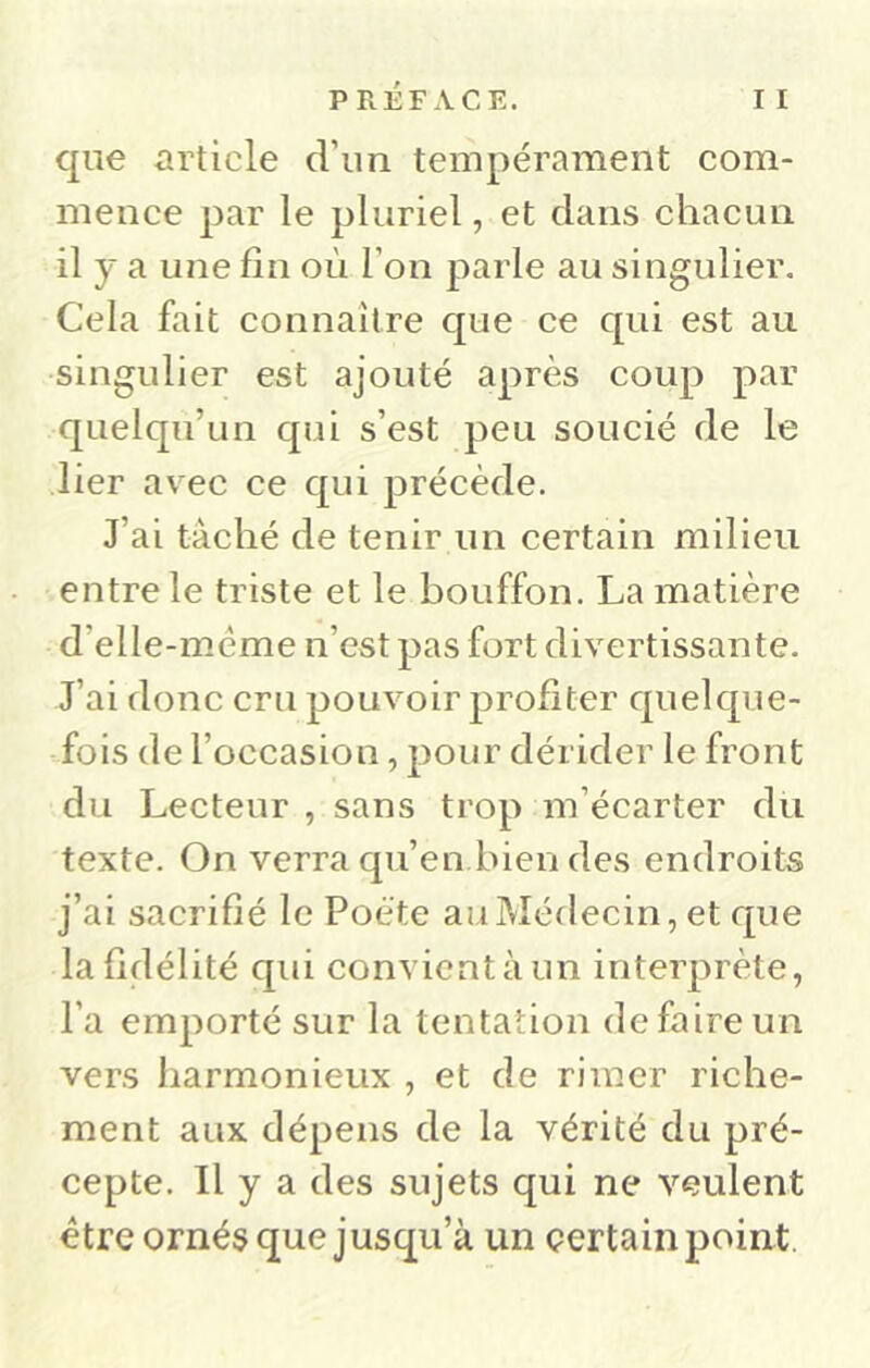 que article d’un tempérament com- mence par le pluriel, et dans chacun il y a une fin où l’on parle au singulier. Cela fait connaître que ce cpii est au singulier est ajouté après coup par quelqu’un qui s’est peu soucié de le lier avec ce qui précède. J’ai tâché de tenir un certain milieu entre le triste et le bouffon. La matière d’elle-méme n’est pas fort divertissante. J’ai donc cru pouvoir profiter quelque- fois de l’occasion, pour dérider le front du Lecteur , sans trop m’écarter du texte. On verra qu’en bien des endroits j’ai sacrifié le Poète au Médecin, et que la fidélité qui convient à un interprète, l’a emporté sur la tentation de faire un vers harmonieux , et de rimer riche- ment aux dépens de la vérité du pré- cepte. Il y a des sujets qui ne veulent être ornés que jusqu’à un çertain point.