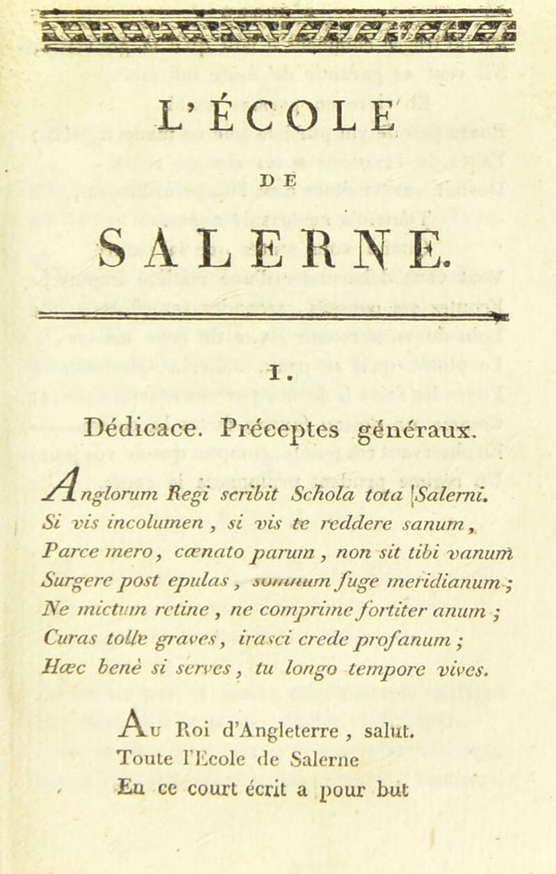 D E Dédicace. Préceptes généraux. .^4nglorum Régi scribit Schola tota \Salemi, Si vis incolumen , si vis te reddere sanum, Parce mero, cœnato parum , non sit tibi vanurfi Surgere post epulas , suuuium fuge meridianum-^ Ne mictum retine , ne comprime fortiter anum ; Curas tolle graves, irasci crede profanum ; Hœc benè si serves, tu longo tempore vives. A„ Rol d’Anglelerre , salut. Toute rjicole de Saleriie - Eu ce court écrit a pour but