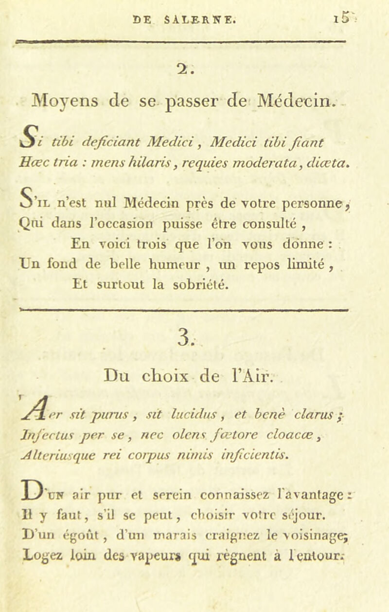 Moyens de se passer de Médeein. - Si tibi deficiant Medici, Medici tibi Jiant Hœc tria : mens hilaris, requies moderata, diœta. S’il n’est nul Médecin près de votre personne, Qni dans l’occasion puisse être consulté , En voici trois que l’on vous donne : En fond de belle humeur , un repos limité , Et surtout la sobriété. 3. Du choix de l’Air. jf^er sit j?urus, sit lucidus, et benè clarus ÿ Injectus per se, nec olens fœtore cloacœ, jilteriusque rei corpus nimis injicientis. D üw air pur et serein connaissez l'avantage : 11 y faut, s’il se peut, choisir votre séjour. D’un égoût , d’un marais craignez le voisinage; Logez loin des vapeurs qui x-ègnent à I cnlour.-