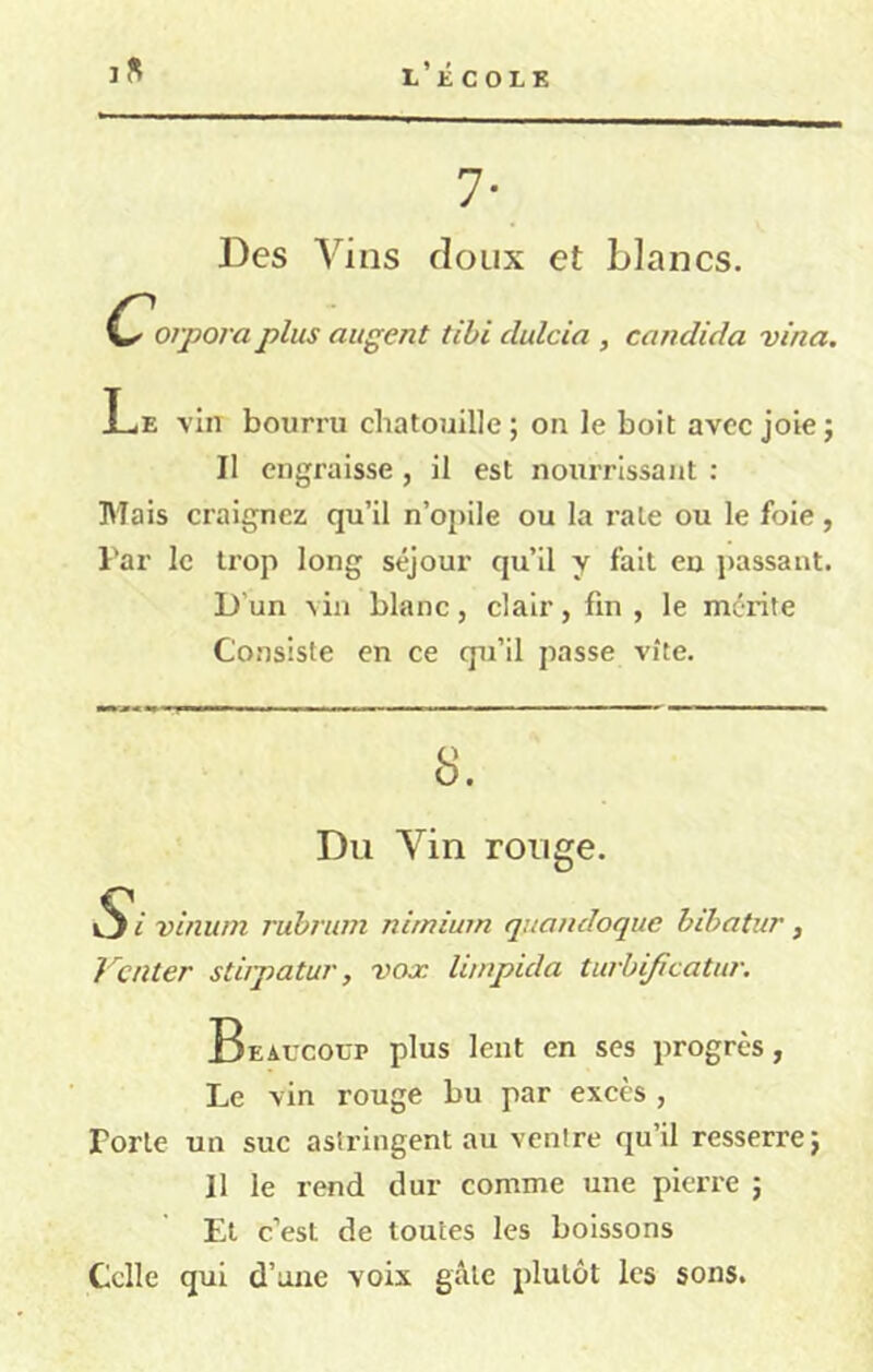 l’écolk I fl 7* Des A'^ins doux et blancs. orpora plus augent tibi dulcia , candida vina. Le vin bourru chatouille; on le boit avec joie; II engraisse , il est nourrissant : Mais craignez qu’il n’opile ou la rate ou le foie, l'ar le trop long séjour qu’il y fait eu passant. D’un vin blanc, clair, fin, le mérite Consiste en ce qu’il passe vite. 8. Du Vin rouge. iS'i vinuni rubrum nimium quandoque bibatur, Venter stiipatur, vox limpida turbijicatur. Beaucoup plus lent en ses progrès, Le vin rouge bu par excès , Forte un suc astringent au vcnlre qu’il resserre; Il le rend dur comme une pierre ; Et c’est de toutes les boissons Celle qui d’une voix gâte plutôt les sons.