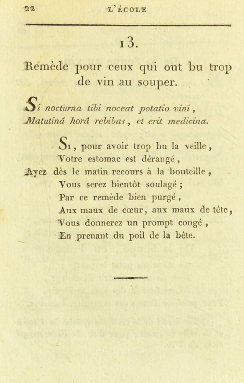 ■X’ÉCOLE 13. Remède pour ceux qui ont bu trop de vin au soujier. Si nocturna tibi noceat potatio vini, Æatutinâ horâ rebibas, et erit medicina. Si , pour avoir trop bu la veille, Votre estomac est déi’angé , Jiycz dès le matin recours à la boulcille , Vous serez bientôt soulagé ; Par ce remède bien purgé , Aux maux de cœur, aux maux de tête, Vous donnerez un prompt congé , ün prenant du poil de la bête.