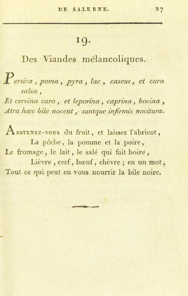 19- Des Viandes mélancoliques. P ersica , poma , pyra , lac , caseus, et caro salsa , Et cervina caro , et leporina, caprina, hovina , Atra hœc bile nocent, suntque injinnis nocitura. A BSTENEz-vocs du fruit, et laissez l’abricot, La pèche, la pomme et la poire, Le fromage, le lait, le salé qui fait boire, Lièvre , cerf, bœuf, chèvre ; en un mot, Tout ce qui peut en vous nourrir la bile noire.