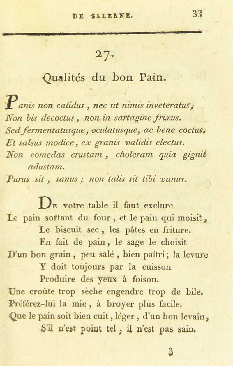 DE Si.LE»KE, 27, ■Qualités du bon Pain. Panis non calidus , nec sit nimis inveteratus^ Non bis decoctus, non. in sartagine Jirix-us. Sedfermentatusque, oculatusque, ac bene coctus^ Et salsus modice, ex granis validis electus. Non comedas crustam, choleram quia gignit adustam. I Purus sit, sanus ; non talis sit tibi vanus. De votre table il faut exclure Le pain sortant du four, et le pain qui moisit, Le biscuit sec , les pâtes en fritui’e. En fait de pain, le sage le choisit D’un bon grain, peu salé , bien paîtri ; la levure Y doit toujours par la cuisson Produire des yeux à foison. Une croûte trop sèche engendre trop de bile. Préférez-lui la mie , à broyer plus facile. Que le pain soit bien cuit, léger, d’un bon levain, 5’ü n’est point tel ^ ü n’est pas sain. 3