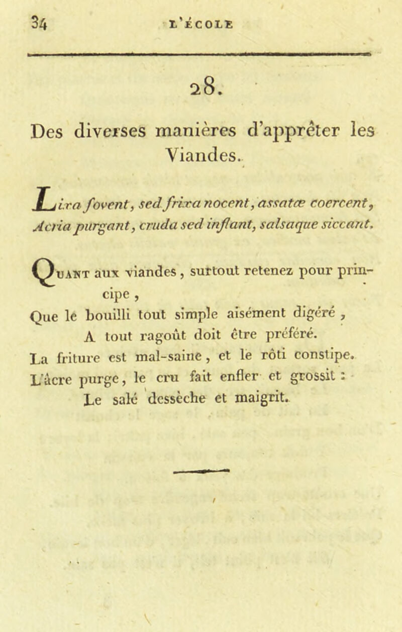 ^8. Des diverses manières d’apprêter les Viandes. Ê jirn. fovent, sed frixa nocent, assatæ coercent, Aena purgant, cruda sed infant, salsaque siccant. (^UAWT aux -viandes, surtout retenez pour prin- cipe , Que le bouilli tout simple aisément digéré , A tout ragoût doit être préféré. La friture est mal-saine, et le rôti constipe. L'âcre purge, le cru fait enfler et grossit : Le salé dessèche et maigrit.