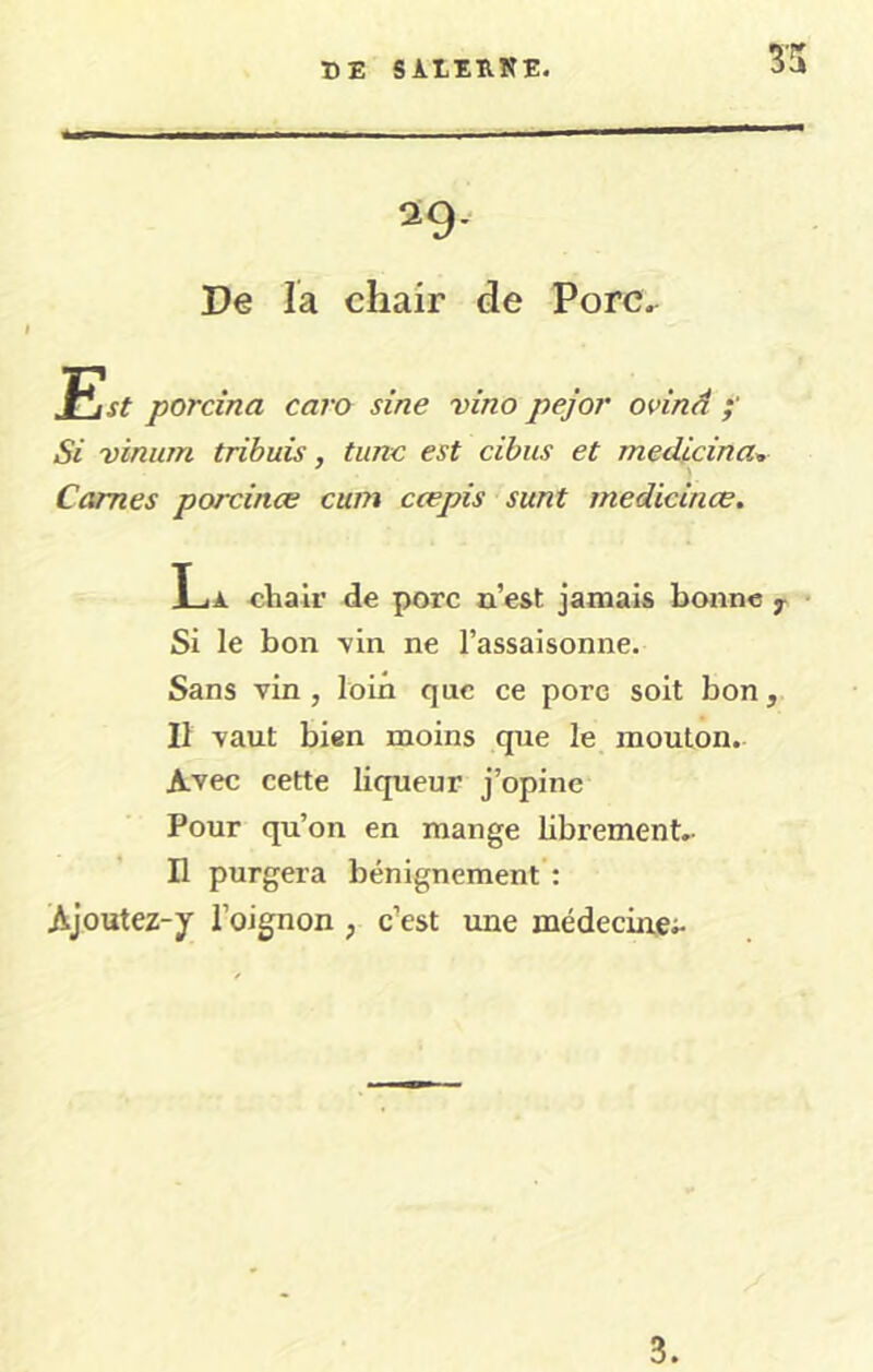 29- De la chair de Porc. JSst porcina caro sine vino pejor ovinâ Si vinum tribuis, tunc est cibus et medicina^ Cames porcinæ cum cœpis sunt medicinœ. La chair de porc a’est jamais bonne ^ • Si le bon -vin ne l’assaisonne. Sans vin , loin que ce porc soit bon, Il vaut bien moins que le mouton. Avec cette liqueur j’opine Pour qu’on en mange librement.- H purgera bénignement : Ajoutez-y l’oignon , c’est une médecine;- 3.