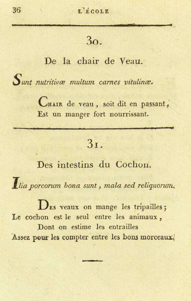 3o. De la chair de Veau. Sitnt nutritives inultum cames vitulince. Chair de veau , soit dit en passant Est un manger fort nourrissant. Des intestins du Cochon. Jlia porcorum hona sunt, mala sed reliquorum^ Des veaux on mange les tripaillesj Le cochon est le seul entre les animaux, Dont on estime les entrailles Assez pour les compter entre les bons morceaux^'