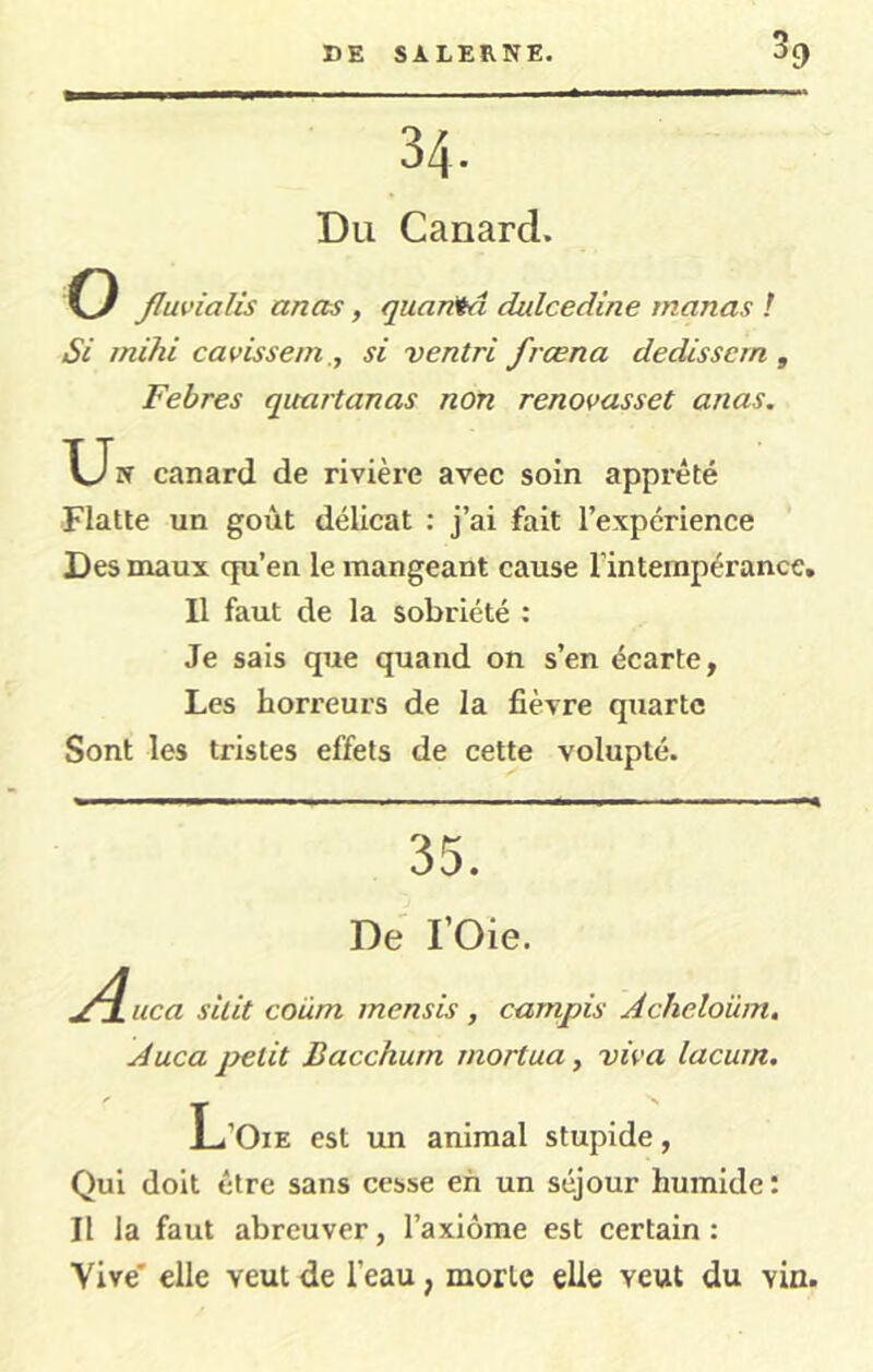 34. Du Canard. O fluvialis anas, quarita dulcedine manas ! Si mihi cavissem ., si ventri frœna dedissem ^ Febres quartanas non renovasset anas. T_Jw canard de rivière avec soin apprêté Flatte un goût délicat : j’ai fait l’expérience Des maux qu’en le mangeant cause l’intempérance. Il faut de la sobriété : Je sais que quand on s’en écarte, Les horreurs de la fièvre quarte Sont les tristes effets de cette volupté. 35. De rOie. A iica silit coum mensis , campis Acheloum, Auca petit Bacchum mortua, viva lacum. L’Oie est im animal stupide, Qui doit être sans cesse eh un séjour humide: Il la faut abreuver, l’axiôme est certain: Vive' elle veut de l’eau, morte elle veut du vin.