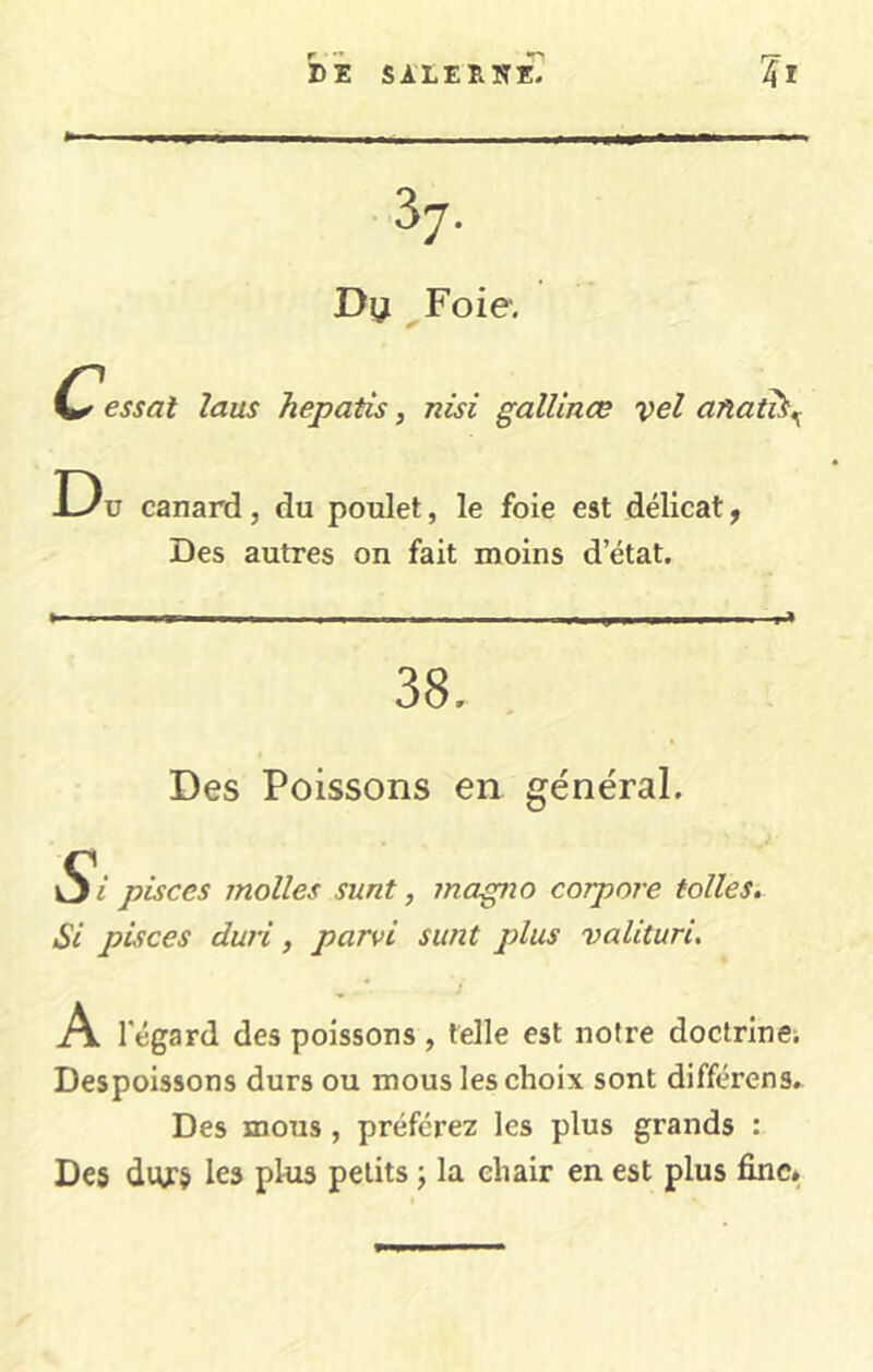 hi sALER»r£ 37. Dy ^Foie, Cessat laus hepatis, nisi gallinœ vel anat^,^ D u canard, du poulet, le foie est délicat ^ Des autres on fait moins d’état. 38, Des Poissons en général. Si pisces molles sunt, magno corpore tolles. Si piices duri, parvi sunt plus valituri. A l'égard des poissons , telle est notre doclrinCi Despoissons durs ou mous les choix sont différons. Des mous, préférez les plus grands : Des divs les plus petits j la chair en est plus fine»