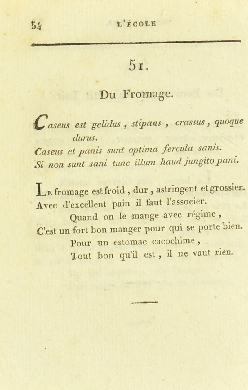 Du Fromage. Casexis est gelidus , slipnns , crassus, quoque durus. Caseus et panis sunt optima fercula sanis. Si non sunt sani tunc illum haud jungito pani. Le fromage est froid , dur , astringent et grossier- Avec d’excellent pain il faut 1 associer. Quand on le mange avec régime , C’est un fort bon manger pour qui se porte bien. Pour un estomac cacocblme , Tout bon qu’il est , il ne vaut rien-