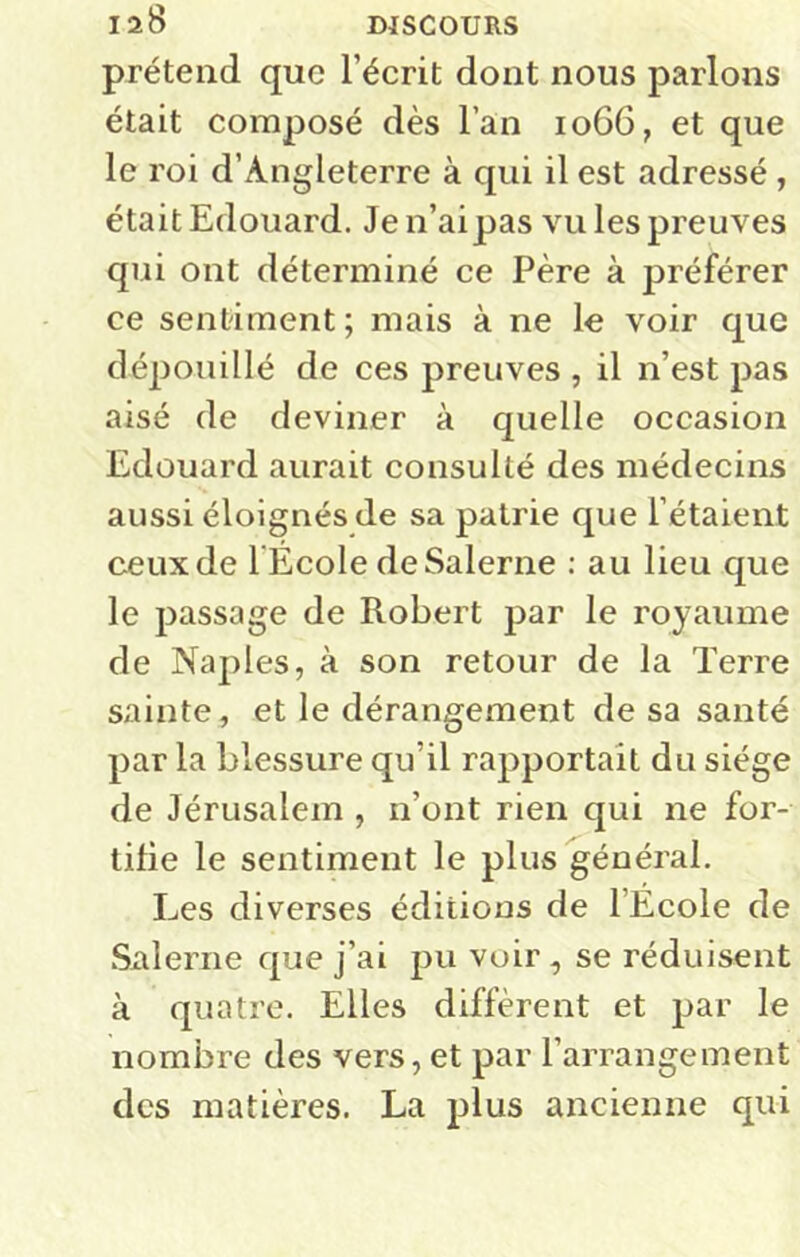 prétend que l’écrit dont nous parlons était composé dès l’an 1066, et que le roi d’Angleterre à qui il est adressé , était Edouard. Jen’aipas vu les preuves qui ont déterminé ce Père à préférer ce sentiment ; mais à ne le voir que déjiouillé de ces preuves , il n’est pas aisé de deviner à quelle occasion Edouard aurait consulté des médecins aussi éloignés de sa patrie que l’étaient ceux de l Ecole deSalerne : au lieu que le passage de Robert par le royaume de Naples, à son retour de la Terre sainte, et le dérangement de sa santé par la blessure qu’il rapportait du siège de Jérusalem , n’ont rien qui ne for- tifie le sentiment le plus général. Les diverses éditions de l’Ecole de .Salerne que j’ai pu voir, se réduisent à quatre. Elles diffèrent et par le nombre des vers, et par l’arrangement des matières. La plus ancienne qui