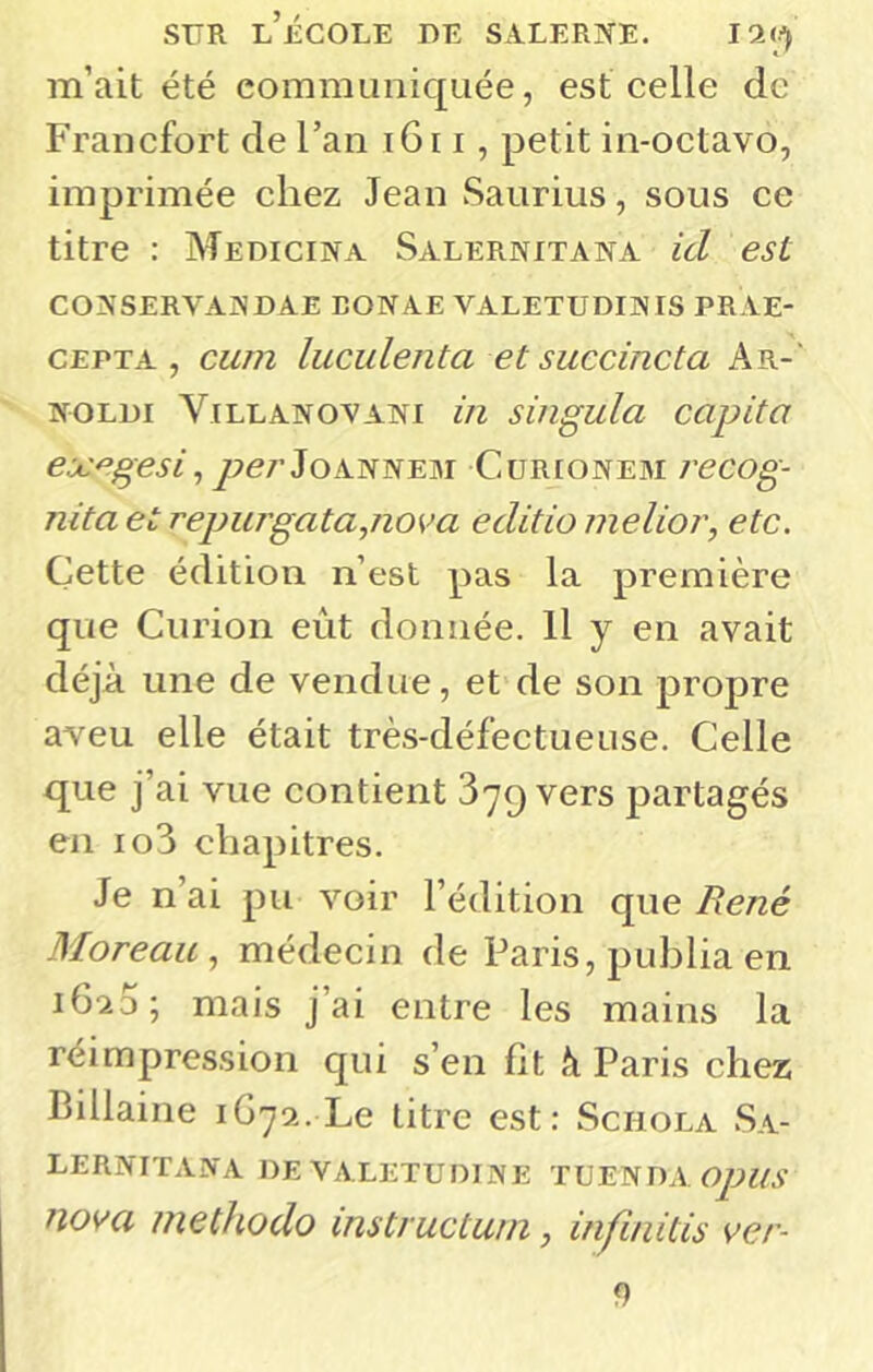 m’ait été communiquée, est celle de Francfort de l’an i6i i, petit in-octavo, imprimée chez Jean Saurius, sous ce titre : Medicina Salernitana id est CONSERVANDAE BONAE VALETUDINIS PRAE- CEPTA , cum luculenta et succincta Ar-‘ NOLDI ViLLANOVANI ili sillgula CUpitU pe/’JoANNEM Curionem recog- nita et repujgata,nova editio melior, etc. Cette édition n’est pas la première que Curion eût donnée. Il y en avait déjà une de vendue, et de son propre aveu elle était très-défectueuse. Celle que j’ai vue contient 379 vers partagés en io3 chapitres. Je n’ai pu voir l’édition que René Moreau, médecin de Paris, publia en 1620; mais j’ai entre les mains la réimpression qui s’en fit à Paris chez Billaine \Gj‘i.'Le titre est: Schola Sa- lernitana DEVALETUniNE TUENDA nom methodo instructum, infinitis ver- 9