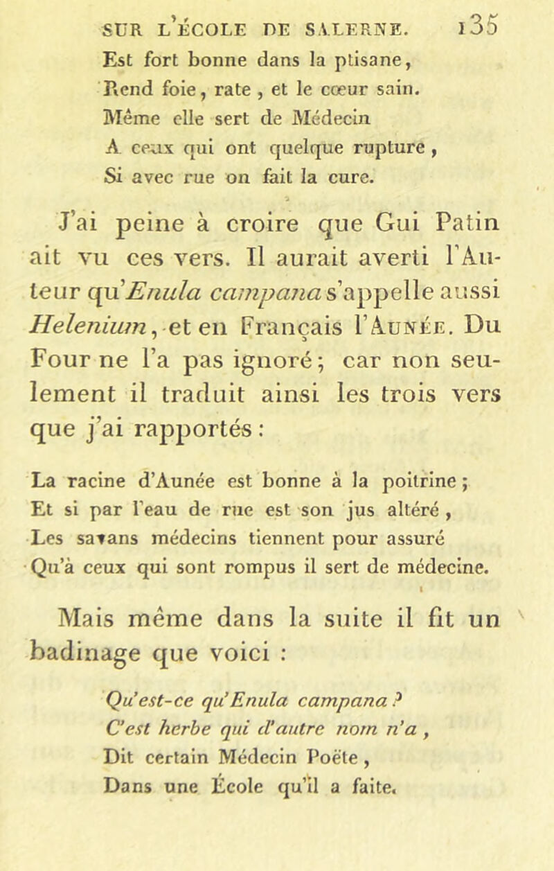 Est fort bonne dans la plisane, Rend foie, rate , et le cœur sain. Même elle sert de Médecin A ce^ix qui ont quelque rupture , Si avec rue on fait la cure. J’ai peine à croire que Gui Patin ait vu ces vers. Il aurait averti l’Au- teur c^nEnula s’appelle aussi Heleniutn. et en Français I’Aunée. Du > a Four ne l’a pas ignoré; car non seu- lement il traduit ainsi les trois vers que j’ai rapportés : La racine d’Aunée est bonne à la poitrine ; Et si par l’eau de rue est son jus altéré , Les satans médecins tiennent pour assuré •Qu’à ceux qui sont rompus il sert de médecine. I Mais meme dans la suite il fit un badinage que voici : Qu est-ce qu’Enula campana ? C’est herbe qui d’autre nom n’a , Dit certain Médecin Poète , Dans une École qu’il a faite.