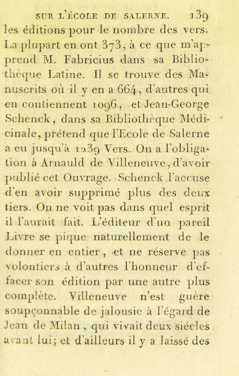 les éditions pour le nombre des vers. La plupart en ont 378, à ce cpie m’ap- prend M. Fabricius dans sa Biblio- thèque Latine, Il se trouve des Ma- nuscrits où il y en a 664, d’autres qui en contiennent 1096 , et Jean-George .Schenck, dans sa Bibliothèque Médi- cinale, prétend que l’Ecole de Salerne a eu jusqu’à istSg Vers. On a l’obliga* lion à Arnauld de Villeneuve, d’avoir publié cet Ouvrage. Schenck l’accuse d’en avoir supprimé plus des deux tiers. On ne voit pas dans quel esprit il l’aurait fait. L’éditeur d’un pareil Livre se pique naturellement de le donner en entier, et ne réserve ]>as volontiers à d’autres l’honneur d'ef- facer son édition par une autre plus complète, Villeneuve n’est guère soupçonnable de jalousie à l’égard de Jean de Milan , qui vivait deux siècles avant lui; et d’ailleurs il y a laissé des