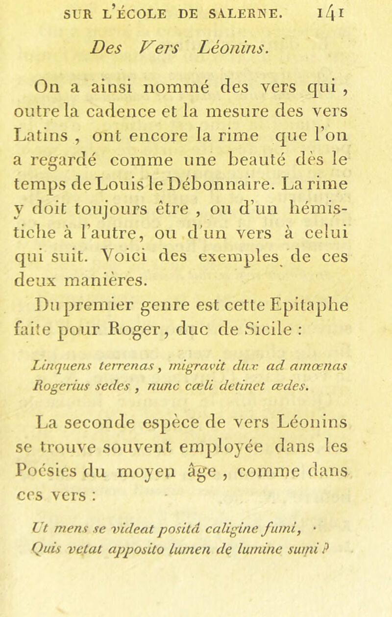 Des Vers Léonins. On a ainsi nommé des vers qui , outre la cadence et la mesure des vers Latins , ont encore la rime que l’on a regardé comme une beauté dès le temps de Louis le Débonnaire. La rime y doit toujours être , ou d’un hémis- tiche à l’autre, ou d’un vers à celui qui suit. Voici des exemples de ces deux manières. Du premier genre est cette Epitaphe faite pour Roger, duc de Sicile : Linquens teirenas, migravit du r. ad amoenas Rogerius sedes , nunc cœli detinet œdes. La seconde espèce de vers Léonins se trouve souvent employée dans les Poésies du moyen âge , comme dans ces vers ; Vt mens se rideat posita caligine fumi, • Quis vetat apposito lumen de lumine sumi ?