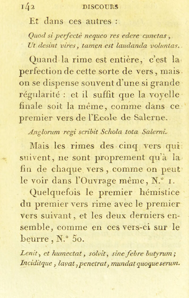 Et clans ces autres : Quod si perfcctè neqiico res edcre cunctas, L't desint vires, tamen est laudanda voluntas. Quand la rime est entière, c’est la perfection de cette sorte de vers, mais, on se dispense souvent d’une si grande régularité ; et il suffit que la voyelle finale soit la même, comme dans ce premier vers de l’Ecole de Salerne. Anulorum regi scribit Schola tota Salerni. Mais les rimes des cinq, vers qui suivent, ne sont proprement qu’à la fin de chacpie vers , comme on peut le voir dans l’Ouvrage même, N.'’ i. Quelquefois le premier hémistice du premier vers rime avec le premier vers suivant, et les deux derniers en- semble, comme en ces vers-ci sur le beurre , N.“ 5o. Lenit^ et humectât, solvit, sine fehre butyrum; Jnciditque, lavat, penetrat, mundat quoque serum.