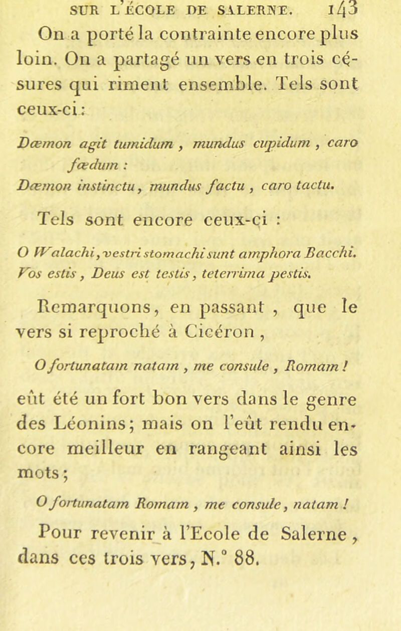 On a porté la contrainte encore plus loin. On a partagé un vers en trois cé- sures qui rimeut ensemble. Tels sont ceux-ci; Dœmon agit tumidum , mundus cupidum , caro fœdum : Dœmon instinctu, mundus factu , caro tactu. Teis sont encore ceux-ci : O VValachi,-vestri stomachi sunt amphora Bacchi. Vos estis, Deus est testis, teterrirna pestis. Remarquons, en passant , que le vers si reproché à Cicéron , O fortunatam natam , me consule , Romam ! eût été un fort bon vers dans le genre des Léonins; mais on l’eût rendu en- core meilleur en rangeant ainsi les mots ; O fortunatam Romam , me consule, natam ! Pour revenir ^ l’Ecole de Salerne , dans ces trois vers, N.° 88.