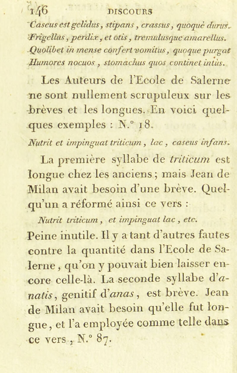 'Caseus estgclùlus, stipans, crassus, quoque durirs^ 'Frigellus, perdir, et otis, tremulusquc amarellus. Quolibet in rnense confert vomitus, quoque purgat Humores nocuos, stomachus quos continet intus. Les Auteurs de l’Ecole de Salerne- ne sont nullement scrupuleux sur les -brèves et les longues. En voici quel- ques exemples : N.“ i8. Nutrit et impinguat triticum , lac, caseus infans. La première syllabe de triticum est longue chez les anciens ; mais Jean de Milan avait besoin d’une brève. Quel- qu’un a réformé ainsi ce vers : Nutrit triticum , et impinguat lac , etc. Peine inutile. Il y a tant d’autres fautes contre la quantité dans l’Ecole de Sa- lerne , qu’on y pouvait bien laisser en- core celle-là. La seconde syllabe d’«- , génitif d’<27z«.s, est brève. Jean de Milan avait besoin quelle fut lon- gue, et l’a employée comme telle dans ce vers , N.° 87.