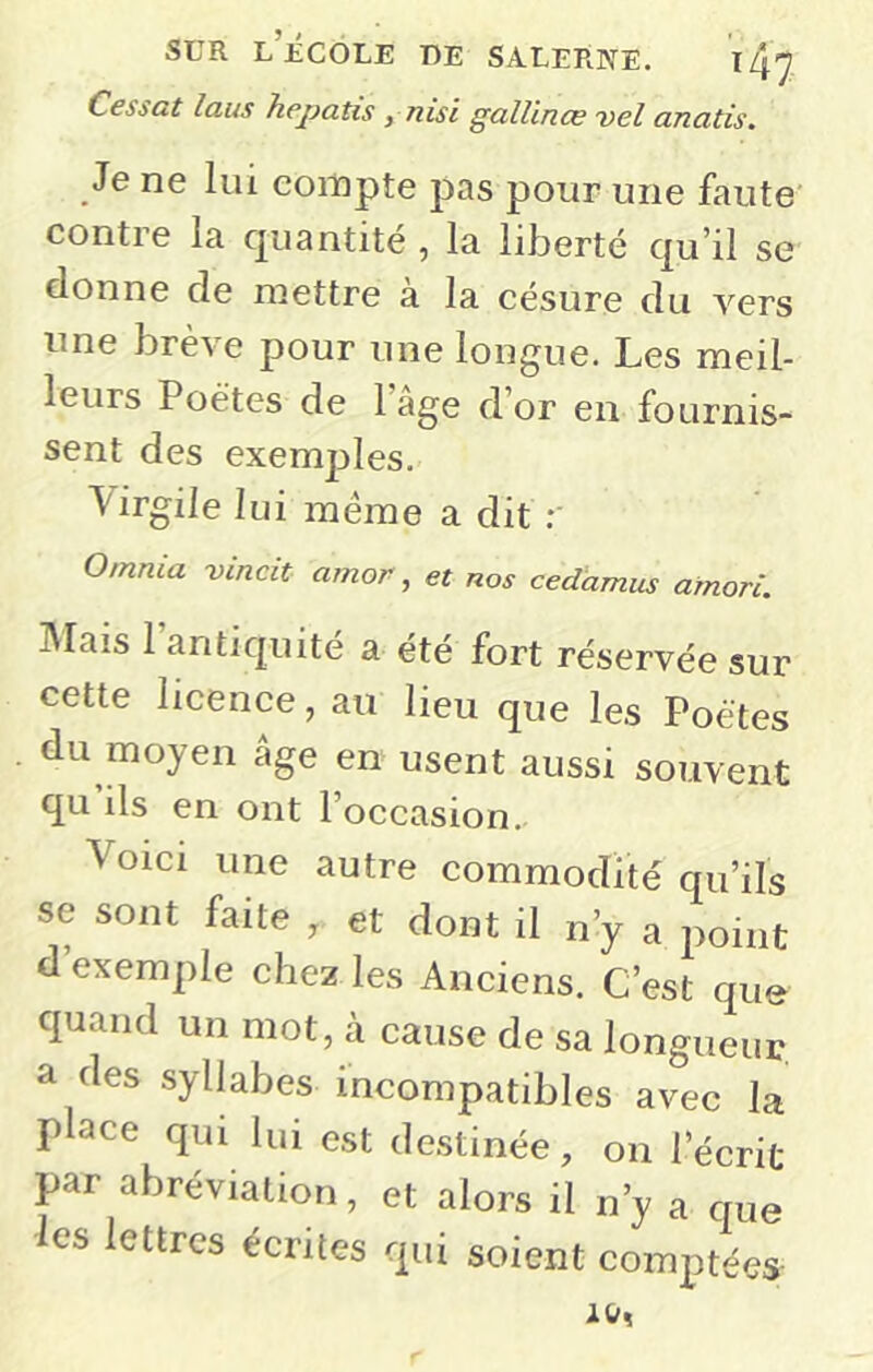 Cessat laus hepatis , nisi gallinœ vel anatis. Je ne lui compte pas pour une faute contre la quantité , la liberté qu’il se donne de mettre à la césure du vers une brève pour une longue. Les meil- leurs Poètes de l’âge d’or en fournis- sent des exemples. Virgile lui meme a dit 0/nnia vincit amor, et nos cedamus amori. IVIais 1 antiquité a ete fort réservée sur cette licence, au lieu que les Poètes du moyen âge en usent aussi souvent qu ils en ont l’occasion. Voici une autre commodité qu’ils se sont faite , et dont il n’y a point d exemple chez les Anciens. C’est que quand un mot, à cause de sa longueur a des syllabes incompatibles avec la place qui lui est de.stinée, on l’écrit par abréviation, et alors il n’y a que es lettres écrites qui soient comptées