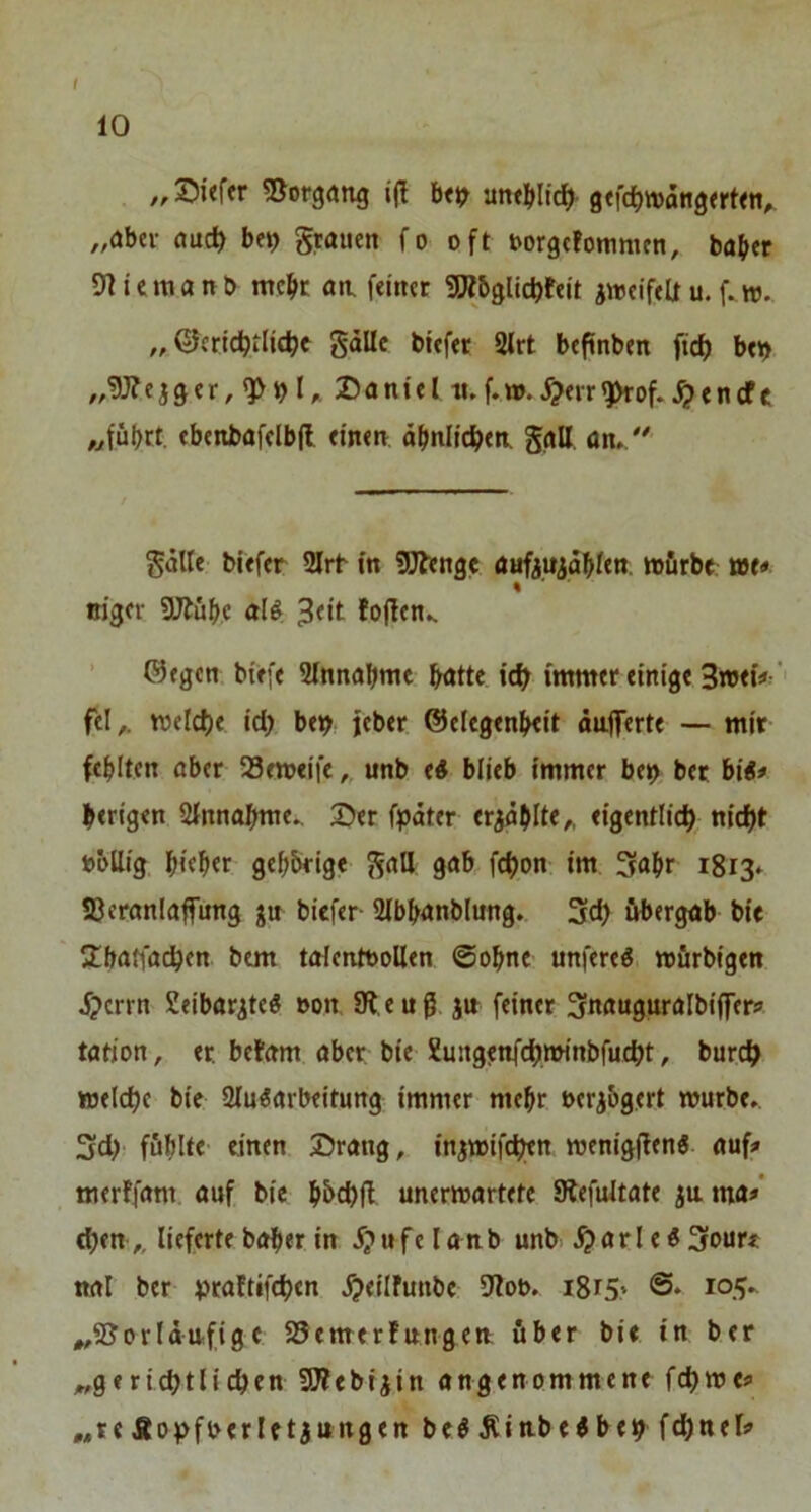 ,, Sitftr SJorgang i(I b«9 untblidl' gtfdjnjangfrt««^ „aber auc^ be^ grauen fo oft oorgefommen, baber OHemanb mebe an, feiner 9Äbglicbfeit jweifeü u, f.w. „ ßleridbilit^t gdUc btefer 2(rt beftnben ftef) ben „gj?eiger,«}>»)l^ Daniel luf.m.^err^of.^encfc „führt, ebenbafelbfl einen ähnlichen ggll ün, gdlle tiefer 2lrt in SJfenge flaftuidblen «jürbe t»e« % oiger SJtübc aU ^<it tojfen^ ■ ©egen btefe Einnahme bötte idf immer einige 3n>«V' fei,, mcicbe id; be^ jeber ©elegenbeit dafferte — mir fehlten aber 23emeife,, unb <i blieb immer be^ bet big* berigen Slnnabme. Der fpdter ergdblte,, eigentlich, nicht »bllig b««b«r gehörige galt gab fchon im 3<»br 1813* S3eranla|fung ju biefer- Slbhanblnng. 3<h iibergab bie Sbafiachen btm toIcnttJoUen ©ohne unfere^ mürbigen d?crrn Seibttr^te« »on 91, e u g jn feiner 3nauguralbi(fer? tation, er. befam aber bie Xungjnfch.minbfucht, burch welche bie 2luiarbeitung immer mehr oeribgert würbe» 3d)' fühlte einen Drang, iniwifchtn wenigflen« auf# merffam auf bie hbchfl unerwartete 9lefultate ma*' (hen,. lieferte boher in j?ufelanb unb ^arIe«3oure nal ber vraftifchen ^eilfunbe 9lot>. i8t5* „SJorldufige 95emer!ungen über bie in ber „gerichtlichen 3D?ebijin angenommene fchwe# „re Äohfoerletjungen be^ Äitibeibeh f^nel#