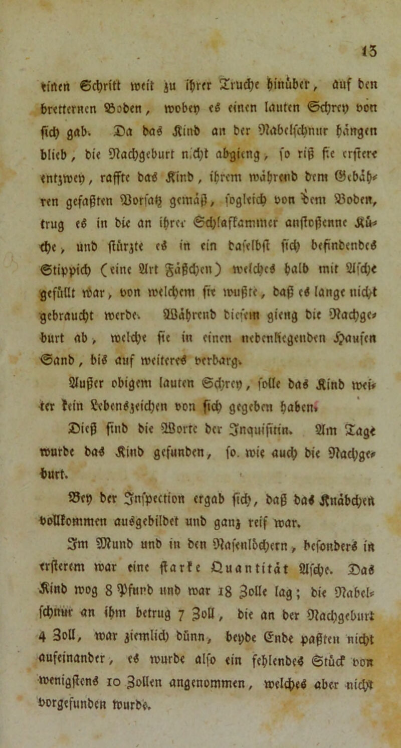 15 tirtttt 6c^ritt ttxit iu 2vu^e hinüber, auf ben bnrtcrHcn SBoben, irob«? tS «n«n lauten 0t^m) non fid) gab. Da baö Jtinb an ber OiabelfAmir bargen blieb, bie 9ta^geburt n.djt abgieng, fo rig fte erfter« entjttjet), raffte baö i?inb, ihrem mäbrenb bera @ebab^ Ten gefaxten 53orfa^ gemäß, fogleic^ non %em 93oben, trug e^ in bie an ibrer 0d;(affammer anftoßenne jCüh» <be > unb ßfirite ti in ein bafelbß fid) beßnbenbe« ©tippic^ (eine 2lrt gäßd)en) melcbci b<ilb mit 2Ifd;< gefüllt rtar > üon meicbem fit nmßte, baß ti lange nid/t gebraucht »erbev aßäbrenb biefein gieng bie ’Jtacbge# burt ab > mcldje fit in einen nebenHcgenben Jjaufen @anb, biö auf weiteret t>erbarg> Slußer obigem lauten @d;rep, foUe ba« Äinb n>ei# ter fein Sebent,jeidjen »on ficb gegeben haben» Dieß ftub bie Sßorre ber 3nqui|mn* Slm ^lage TOurbe bo4 Äinb gefunben, fo. n>ie auc^ bie 9?achge# burt. S5ep ber Snfpection ergob ßd?, baß ba< Änäbd;eft boHIommen au^gebilbet unb ganj reif mar. 3m 3)?unb unb in ben 9?af<nlc>ch«rn, befonber« in trßerem mar eine ßarfe Quantität Slfche. Da« ilinb mog 8 ^funb unb mar i8 Bolle lag; bie 9?abels= fdfnur an fbm betrug 7 BoU, bie an ber ^iachgeburt 4 3oU, mar jiemlid) bunn, bepbe Snbe paßten nicht auftinanbtr, e« mürbe alfo ein feblenbe« ©tücf non •tnenigßen« 10 Bollen angenommen, melche« aber nicb^ borgtfunben tpurbe.